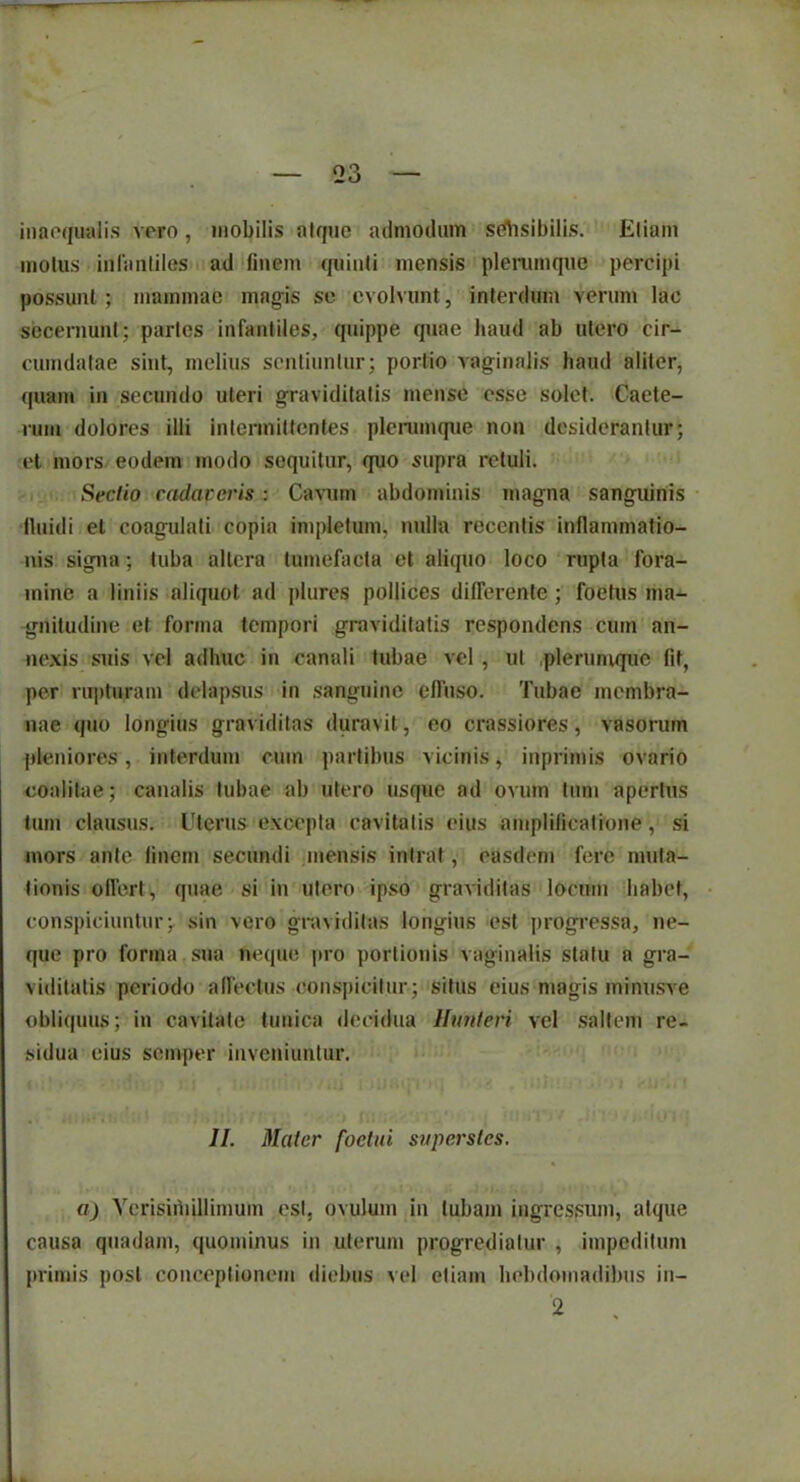 inaequalis vero, mobilis atque admodum selisibilis. Eliam motus infantiles ad finem quinti mensis plerumque percipi possunt; mammae magis se evolvunt, interdum verum lac secernunt; partes infantiles, quippe quae haud ab utero cir- cumdatae sint, melius sentiuntur; portio vaginalis haud aliter, quam in secundo uteri graviditatis mense esse solet. Caete- rum dolores illi intermittentes plerumque non desiderantur; et mors eodem modo sequitur, quo supra retuli. Sectio cadaveris: Cavum abdominis magna sanguinis lluidi et coagulati copia impletum, nulla recentis inflammatio- nis signa; tuba altera tumefacta et aliquo loco rupta fora- mine a liniis aliquot ad plures pollices differente ; foetus ma- gnitudine et forma tempori graviditatis respondens cum an- nexis suis vel adhuc in canali tubae vel , ut .plerumque fit, per rupturam delapsus in sanguine elfuso. Tubae membra- nae quo longius graviditas duravit, eo crassiores, vasorum pleniores1, interdum cum partibus vicinis, inprimis ovario coalitae; canalis tubae ab utero usque ad ovum tum apertus tum clausus. Uterus excepta cavitatis cius amplificatione, si mors ante finem secundi mensis intrat, easdem fere muta- tionis offert, quae si in utero ipso graviditas locum habet, conspiciuntur; sin vero graviditas longius est progressa, ne- que pro forma.sua neque pro portionis vaginalis statu a gra- viditatis periodo allectus conspicitur; situs eius magis minusve obliquus; in cavitate tunica decidua Hunteri vel saltem re- sidua eius semper inveniuntur. II. Mater foctui superstes. a) Verisiihillimum est, ovulum in tubam ingressum, atque causa quadam, quominus in uterum progrediatur , impeditum primis post conceptionem diebus vel etiam hebdomadibus in- 2 .