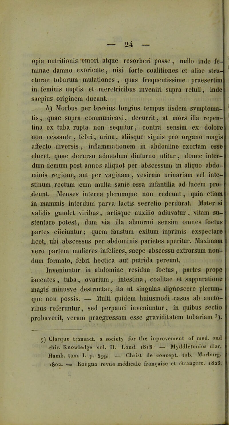 opia nulrilionis emori atque resorberi posse, nullo inde fe- minae damno exoriente, nisi forte coalitiones et aliae stru- cturae tubarum mutationes , quas frequentissime praesertim in feminis nuptis et meretricibus inveniri supra retuli, inde saepius originem ducant. 6) Morbus per brevius longius tempus iisdem symptoma- tis, quae supra communicavi, decurrit, at mors illa repen- tina ex tuba rupta non sequitur, contra sensim ex dolore non cessante, febri, urina, aliisque signis pro organo magis affecto diversis , inflammationem in abdomine exortam esse elucet, quae decursu admodum diuturno utitur, donec inter- dum demum post annos aliquot per abscessum in aliquo abdo- minis regione, aut per vaginam , vesicam urinariam vel inte- stinum rectum cum multa sanie ossa infantilia ad lucem pro- deunt. Menses interea plerumque non redeunt, quin etiam in mammis interdum parva lactis secretio perdurat. Mater si j validis gaudet viribus, artisque auxilio adiuvafur, vitam su- j stentare potest, dum via illa abnormi sensim omnes foetus partes eiiciuntur; quem faustum exitum inprimis exspectare licet, ubi abscessus per abdominis parietes aperitur. Maximam vero partem mulieres infelices, saepe abscessu extrorsum non- dum formato, febri hectica aut putrida peremit. Inveniuntur in abdomine residua foetus, partes prope iacentes , tuba , ovarium, intestina, coalitae et suppuratione magis minusve destructae, ita ut singulas dignoscere plerum- que non possis. — Multi quidem huiusmodi casus ab aucto- ribus referuntur, sed perpauci inveniuntur, in quibus sectio probaverit, veram praegressam esse graviditatem tubariam 7). j) Clarque transact. a society for tlie inprovenient of nied. anil chir. Knowlcdge vol. II. Lond. > S18- — Myddletonins diar. Hamb. toni. I. p. 599. — Clirist de concept. tnb. Marbtirg. 1802. — Rougua revue medicale franoaise el etraugere. i8a3.