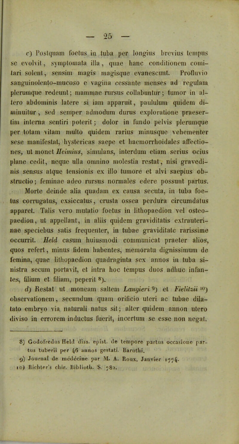 c) Postquam loclus in tuba per longius brevius tempus sc evolvit, symptomata illa, quae hanc conditionem comi- tari solent, sensim magis magisque evanescunt. Profluvio sanguinolento-mucoso e vagina cessante menses ad regulam plerumque redeunt; mammae rursus collabuntur; tumor in al- tero abdominis latere si iam apparuit, paululum quidem di- minuitur , sed semper admodum durus exploratione praeser- tim interna sentiri poterit; dolor in fundo pelvis plerumque per lotam vitam multo quidem rarius minusque vehementer sese manifestat, hystericas saepe et haemorrhoidales allectio- nes, ut monet Ueimius, simulans, interdum etiam serius ocius plane cedit, neque ulla omnino molestia restat, nisi gravedi- nis sensus atque tensionis ex illo tumore et alvi saepius ob- structio; feminae adeo rursus normales edere possunt parius. Morte deinde alia quadam ex causa secuta, in tuba foe- tus corrugatus, exsiccatus, crusta ossea perdura circumdatus apparet. Talis vero mutatio foetus in lithopaedion vel osteo- paedion, ut appellant, in aliis quidem graviditatis extrauteri- nae speciebus satis frequenter, in tubae graviditate rarissime occurrit. Ileld casum huiusmodi communicat praeter alios, quos refert, minus lidem habentes, memoratu dignissimum de femina, quae lithopaedion quadraginta sex annos in tuba si- nistra secum portavit, et intra hoc tempus duos adhuc infan- tes, filium et fdiam, peperil 8). d) Restat ut moneam saltem Laugieri 9) et Fielitzii »>) observationem, secundum quam orificio uteri ac tubae dila- tato embryo via naturali natus sit; alter quidem annon utero diviso in errorem inductus fuerit, incertum se esse non negat. 8) Godofredus Helcl ctiss. epist. de tempore partus occasione par- tus luberii per 46 annos gestati. Baruthi. g) Journal de meddcinc par M. A. Roux. Janvier 1774. «o) Ricliler’s cliir. Bibliotli. S. 782.