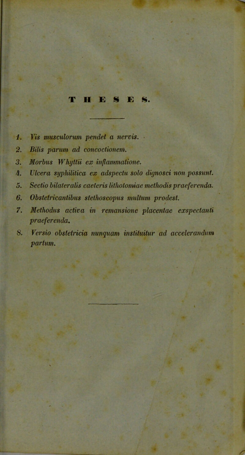 THESES 1. Vis musculorum pendet a nervis. 2. Bilis parum ad concoctionem. 3. Morbus Whijltii ex inflammatione. 4. Ulcera syphilitica ex adspectu solo dignosci non possunt. 5. Sectio bilateralis caeleris lithotomiae methodis praeferenda. 6. Obstetricantibus stethoscopus multum prodest. 7. Methodus activa in remansione placentae exspectanti praeferenda. 8. Versio obstetricia nunquam instituitur ad accelerandum partum.