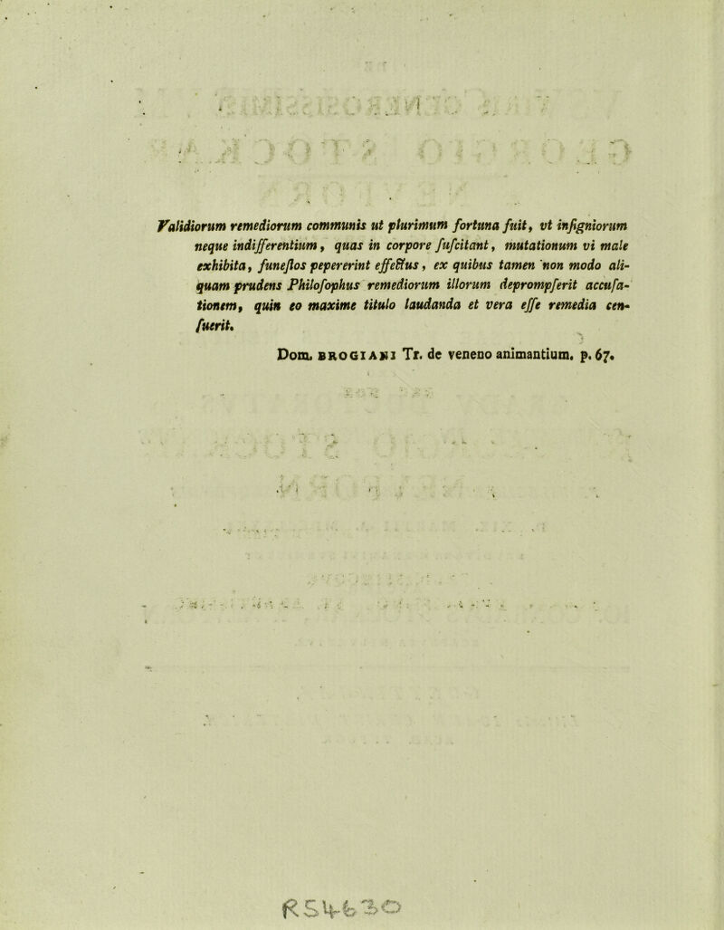 Validiorum remediorum communis ut plurimum fortuna fuit, vt infigniorum neque indifferentium, quas in corpore fufcitant, mutationum vi male exhibita, funeflos pepererint effeffus, ex quibus tamen 'non modo ali- quam prudens Philofophus remediorum illorum deprompferit accufa- tionem, quin eo maxime titulo laudanda et vera effe remedia cen• fuerit• ♦ Dohl brogiaui Tr. de veneno animantium, p, 67.