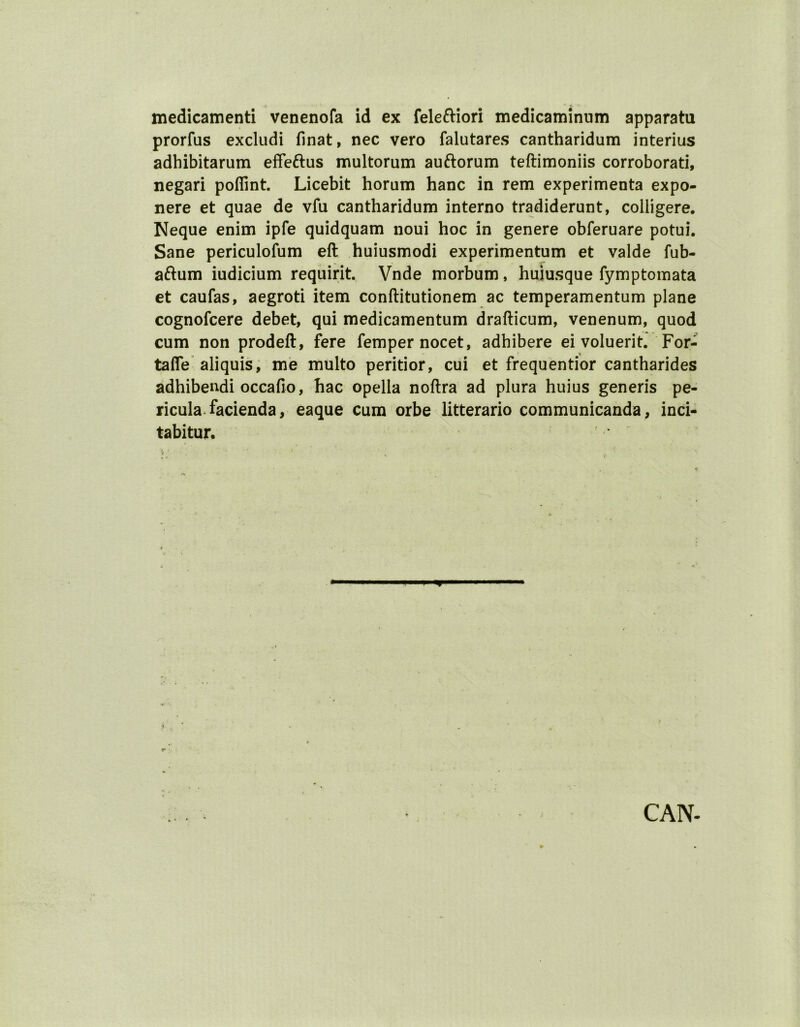 medicamenti venenofa id ex feleftiori medicaminum apparatu prorfus excludi finat, nec vero falutares cantharidum interius adhibitarum effeftus multorum auftorum teftimoniis corroborati, negari poffint. Licebit horum hanc in rem experimenta expo- nere et quae de vfu cantharidum interno tradiderunt, colligere. Neque enim ipfe quidquam noui hoc in genere obferuare potui. Sane periculofum eft huiusmodi experimentum et valde fub- aftum iudicium requirit. Vnde morbum, huiusque fymptomata et caufas, aegroti item conftitutionem ac temperamentum plane cognofcere debet, qui medicamentum drafticum, venenum, quod cum non prodeft, fere femper nocet, adhibere ei voluerit. For- tafie aliquis, me multo peritior, cui et frequentior cantharides adhibendi occafio, hac opella noftra ad plura huius generis pe- ricula facienda, eaque cum orbe litterario communicanda, inci- tabitur, , * CAN-