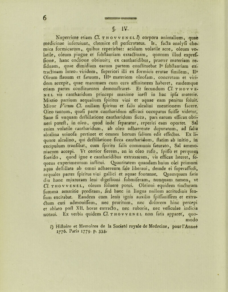 §• iv. Nuperrime etiam Cl. thovvenel/) corpora animalium, quae medicinae inferuiunt, chemice efi perfcrutatus. Is, fada analyfl che- mica formicarum, quibus reperiebat: acidum volatile acre, oleum vo- latile, oleum pingue et iubftantiam extadiuam, quorum illud expref- fione, hanc coctione obtinuit; ex cantharidibus, praeter materiam re- llduam, quae dimidiam earum partem confiituebat 1° fubfiantiam ex- tradiuam luteo- viridem, fuperiori illi ex formicis erutae fimilern, 11° Oleum flauum et fatuum, III0 materiem oleofam, concretam et viri- dem accepit, quae maximam cum cera affinitatem haberet, easdemque etiam partes confiituentes demonfiraret- Et fecundum CL thovve- nel vis cantharidum princeps maxime inefi in hac ipfa materie. Mixtio partium aequalium fpiritus vini et aquae eam penitus (oluit. Miror Virum Cl. nullam fpiritus et falis alcalini mentionem facere. Oleo tantum, quafi parte cantharidum efficaci occupatus fuilfe videtur. Sane fi vnquam defiillatione cantharidum ficca, pars earum efficax obti- neri potefi, in oleo, quod inde feparatur, reperiri eam oportet. Sal enim volatile cantharidum, ab oleo adhaerente depuratum, ad falia alcalina vrinofa pertinet et omnes horum falium edit effectus. Ex li- quore alcalino, qui defiillatione ficca cantharidum, fiatim ab initio, in excipulum tranfibat, cum Epiri tu ialis communis faturato, Sai ammo- niacum accepi. Vt certior fierem, an in oleo rufo, fpiffo et perquaiij foetido , quod igne e cantharidibus extraxeram, vis efficax lateret, fe- quens experimentum inflitui. Quantitatem quandam huius oLei primum aqua defiillata ab omni adhaerente fale liberaui, deinde ei fuperaffiidi, aequales partes fpiritus vini gallici et aquae fontanae. Quamquam laris diu hanc mixturam leni digefiioni fubmiferam, nunquam tamen, vt Cl. tho v v en E L, oleum foluere potui. Obtinui equidem tinduram fumma amaritie preditam, ,fed haec in lingua nullum acritudinis fen- fum excitabat. Eandem cum lenis ignis auxilio fpiffauiffem et extra- dum cuti admouiffem, nec pruritum, nec dolorem hinc percepi et ablato pofi XII. horas extrado, nec ruboris, nec veficulae indicia notaui. Ex verbis quidem Cl. thovvenel non fatis apparet', quo- modo /) Hiltoire et Memoires de la Societe royale de Medecine, pourTAnnee 1^76. Paris 1779. p. 333.