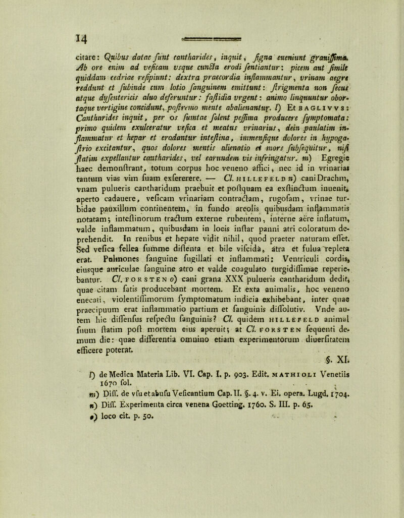 citare: Quibus datae funt cantharides, inquit, flgna eueniunt grauijjimek Ab ore enim ad vefleam vsque cunfifa erodi fentiantur: picem aut fimile quiddam cedriae rejipiunt: dextra praecordia inflammantur, vrinam aegre reddunt et Jubinde cum lotio fanguinem emittunt: flrigmenta non fecus atque dyfentericis aluo deferuntur: faflidia vrgent: animo linquuntur obor- taque vertigine concidunt,poflremo mente ab alienant up. I) Et baglivvs: Cantharides inquit, per os fumtae /olent peflima producere fymptomata: primo quidem exulceratur ve fica et meatus urinarius, dein paulatim in- flammatur et hepar et erodantur inteflina, immenflque dolores in hypoga- flrio excitantur, quos dolores mentis alienatio et mors fubfequitur, nifl flatim expellantur cantharides, vel earundem vis infringatur. m) Egregie haec demonflrant, totum corpus hoc veneno affici, nec id in vrinaria* tantum vias vim fuam exfererere, — Cl. hillefeld n) caniDrachm, vnam pulueris cantharidum praebuit et poflquam ea exftindum inuenit, aperto cadauere, veficain vrinariam contradam, rugofam, vrinae tur- bidae pauxillum continentem, in fundo areolis quibusdam inflammatis notatam; inteflinorum tradum externe rubentem, interne aere inflatum, valde inflammatum, quibusdam in locis inflar panni atri coloratum de- prehendit. In renibus et hepate vidit nihil, quod praeter naturam effiet. Sed vefica fellea fumme diflenta et bile vifeida, atra et fulua repleta erat. Paknones fanguine fugillati et inflammati: Ventriculi cordis* eiusque auriculae fanguine atro et valde coagulato turgidiffimae reperie-» bantur. C/.forsten o) cani grana XXX pulueris cantharidum dedit* quae citam fatis producebant mortem. Et exta animalis, hoc veneno enecati, violentiflimorum fymptomatum indicia exhibebant, inter quae praecipuum erat inflammatio partium et fanguinis diffolutiv. Vnde au- tem hic diffienfus refpedu fanguinis? Cl. quidem hillefeld animal fuum flatim pofl mortem eius aperuit; at CV.forsten fequenti de- mum die: quae differentia omnino etiam experimentorum diuerfltatem efficere poterat, §. xr. V) de Medica Materia Lib. VI. Cap. I. p. 903. Edit, mathioli Venetiis 1670 fol. . . , \ ni) DifT. de vfuetabufu Veficantium Cap.IL §.4. v. Ei. opera. Lugd, 1704. ») Diff. Experimenta circa venena Qoetting. 1760. S. III. p. 65.