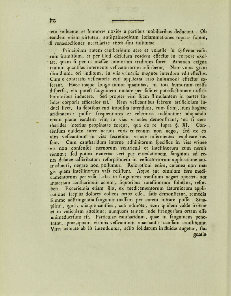 tem inducunt ct humores noxios a partibus nobiliaribus deducunt. Ob eandem etiam virtutem antifpafmodicam inflammationes topicas folunt, fi vcnaefecliones neceflariae antea fint inflitutae. Principium autem cantharidum acre et volatile in fvflema vafo- rum immitium, et per illud diflufum eosdem effedus in corpore exci- • tat, quam fi per os mattae humorum traditum foret. Attamen exigua tantum quantitas interuentu veficatoriorum reforbetur. Nam vnius grani dimidium, ori inditum, in viis vrinpriis magnos interdum edit efiedus. Cum e contrario veflcatoria cuti apj licata raro huiusinodi efledus ex- ferant. Haec itaque longe minor quantitas, in tota humorum matta difperfa, vix potett fanguinem mutare per fefe et putrefadionem noflris liumoribus inducere. Sed propter vim fuam ttimulantem in partes fo- lidas corporis efficacior ett. Nam veficantibus febrem artificiofam in- duci licet. In febribus cuti impofita intendunt, cum fitim, tum linguae ariditatem : pulfus frequentiores et celeriores redduntur: aliquando etiam plane eandem vim in vias vrinales demonttrant, rac fi can- tharides interius propinatae forent, qua de re fupra §. XI. Con- fenfum quidem inter neruos cutis et renum non nego, fed ex eo vim veficantium in vias fecretioni vrinae inferuientes explicare nc- fcio. Cum cantharidum interne adhibitarum fpecifica in vias vrinae •vis non confenfui neruorum ventriculi et inteflinorum cum neruis renum; fed potius materiae acri per circulationem fanguinis ad re- nes delatae adfcribatur: reforptionem in veficatoriorum applicatione ani- maduerti, negare non poflumus. Reforptioni enim, cutanea non ma- gis quam inteflinorum vafa refiflunf. Atque aut omnium fere medi- camentorum per vafa ladea in fanguinem tranfitum negari oportet, aut materiam cantharidum acrem, liquoribus inteflinorum foiutam, refor- beri. Experientia etiam illa, ex medicamentorum faturniorum appli- catione laepius dolores colicos ortos efle, fatis demonttrant, remedia famme adttringentia fanguinis mattam per cutem intrare potte. Sina- pifmi, ignis, aliaque cauttica, cuti admota, eam quidem valde irritant et in veficulam attollunt: nunquam tamen inde flranguriam ortam efle animaduerfum ett. Particulae cantharidum, quae in fanguinem pene- trant, praecipuam virtutis veficantium euacuantis caudam conttituunt. Vires naturae ab iis intenduntur, adio foiidarum in fluidas augetur, fia- gnatio