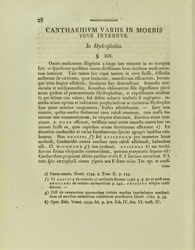 2g ===== ; CANTHARIDVM VARIIS IN MORBIS VSVS INTERNVS. v ' . • . * In Hydrophobia. §. XIX. Omnis medicorum diligentia a longo iam tempore in eo occupata fuit, vt fpecificum quoddam contra diriffimum hunc morbum medicamen- tum inueniret. Tale tamen huc vsque tantum in votis fuiiTe, diRenfiis auctorum de variorum, quae laudarunt, remediorum efficacitate, horum- que irrita faepius adhibitio, luculenter fatis demonflrant. Remedia mer- curialia et antifpasmodica, fecundum obleruatores fide digniffimos pluri- mum quidem ad praecautionem Hydrophobiae, et expulfionem miafma- tis per faliuae vias valent; fed debita vulneris tradlatio fi negligatur, re- media etiam optima et indicationi prophyla&icae ac curatoriae Hydropho- biae quam maxime congruentia, fruftra adhibebuntur, — Inter eua- cuantia, quibus medici fluduerunt canis rabidi venenum, cum maffia hu- morum iam communicatum, ex corpore eliminare, diuretica etiam inue- nimus. r. m e a d affirmat, tutiffima omni aetate remedia contra hoc ve- nenum fuiffie ea, quae copiofam vrinae fecretionem efficerent, e) Ex diureticis cantharides et variae fcarabaeorum fpecies egregiis laudibus cele- brantur. ■ Non rhasin; f) fed avicennam pro inuentore huius methodi. Cantharides contra morfum canis rabidi adhibendi, habendam effie, Cl. wichmann g) iam probauit. avicenna h) eas trochi- fcorum forma vfurpandas commendauit, quorum praeparatio fequens efl: Cantharidum pinguium ablatis pedibus et alis P. I. lentium excorticat. P.'I. croc. fpic. caryophyll. cinam. piperis ana P. fexta vnius. Ter. opt. et confi- ci an- e) Opera omnia, Goett. 1749. 8. Tom. II, p. 123. /) Vt b a cci v s de venenis et antidotis Romae 1586.4. p. Soetpoftenm brogi ani de veneno animantium p. 142., friccivs aliique credi d erunt. — g) Diffi de venenorum quorundam virtute medica inprimisque canthari- dum ad morfum animalium rabidorum praedantia Goett. 1762. p. 34. h') Oper. Edit. Venet, 1555, folt p. 501. Libt IVt fen. VI. traft. IV. ‘
