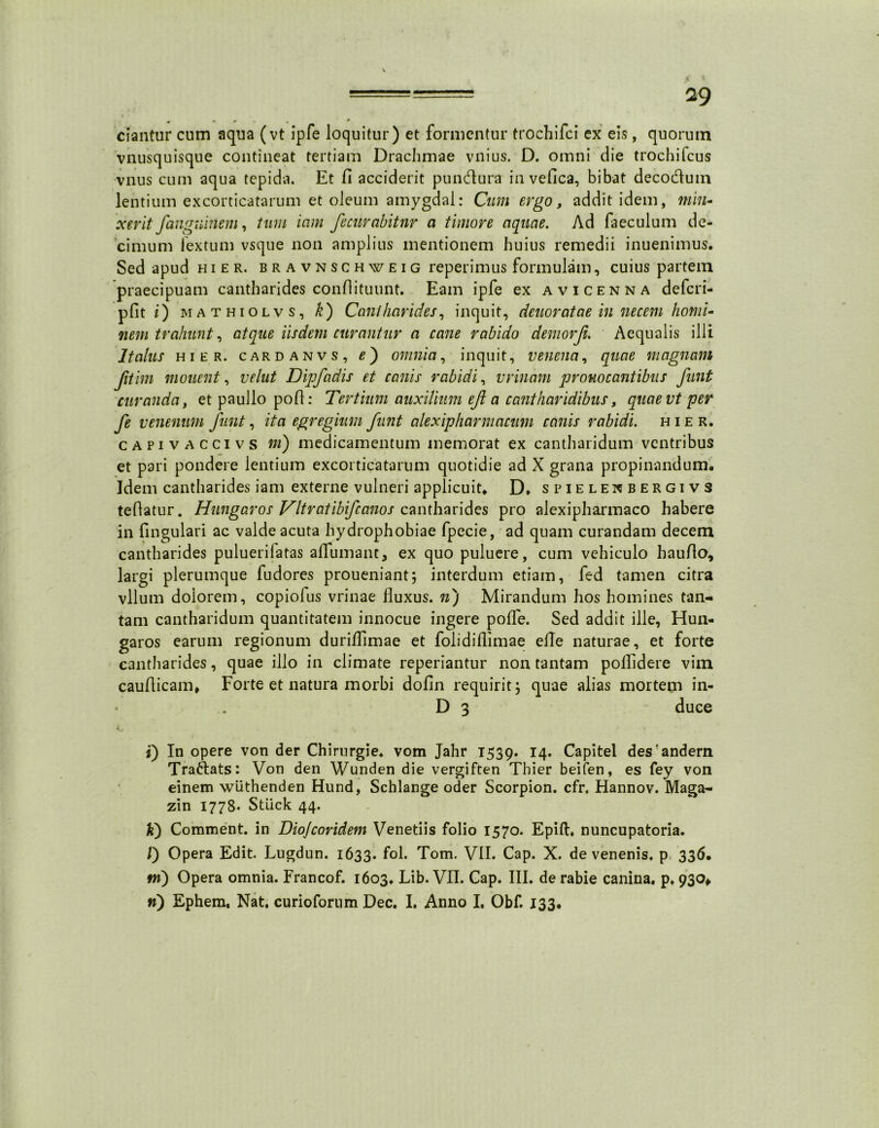 • * r . * ciantur cum aqua (vt ipfe loquitur) et formentur trochifci ex eis, quorum vnusquisque contineat tertiam Drachmae vnius. D. omni die trochifcus vnus cum aqua tepida. Et fi acciderit pundura in vefica, bibat decodum lentium excorticatarum et oleum amygdal: Cum ergo, addit idem, min- xerit fangninem, tum icim fecurabitnr a timore aquae. Ad faeculum de- cimum lextum vsque non amplius mentionem huius remedii inuenimus. Sed apud hier, bravnschweig reperimus formulam, cuius partem praecipuam cantharides condituunt. Eam ipfe ex avicenna defcri- pfit i) mathiolvs, k) Cantharides, inquit, deuoratae in necem homi- nem trahunt, atque iisdem curantur a cane rabido demorji. Aequalis illi Italus hier, cardanvs, e') omnia, inquit, venena, quae magnam Jitim monent, velut Dipfadis et canis rabidi, vrinam prouocantibus funt curanda, etpaullopod: Tertium auxilium ejl a cantharidibus, quae vt per fe venenum Junt, ita egregium funt alexipharniacum canis rabidi, hier. c a p i v a c ci v s ni) medicamentum memorat ex cantharidum ventribus et pari pondere lentium excorticatarum quotidie ad X grana propinandum. Idem cantharides iam externe vulneri applicuit- D* spielenbergivs tedatur. Hungar os Vltratibifc anos cantharides pro alexipharmaco habere in fingulari ac valde acuta hydrophobiae fpecie, ad quam curandam decem cantharides puluerilatas aflumant, ex quo puluere, cum vehiculo haudo, largi plerumque fudores proueniant; interdum etiam, fed tamen citra vllum dolorem, copiofus vrinae fluxus, n) Mirandum hos homines tan- tam cantharidum quantitatem innocue ingere pofle. Sed addit ille, Hun- garos earum regionum duriflimae et folidiflimae efle naturae, et forte cantharides, quae illo in climate reperiantur non tantam polfldere vim caudicam. Forte et natura morbi dofln requirit; quae alias mortem in- D 3 duce C* . ^ r- ■' 't i) In opere von der Chirurgie. vom Jahr 1539. 14. Capitel desandern Traftats: Von den Wunden die vergiften Thier beifen, es fey von einem wiithenden Hund, Schlange oder Scorpion, cfr. Hannov. Maga- zin 1778. StLick 44. k) Comment. in Diojcoridem Venetiis folio 1570. Epift. nuncupatoria. /) Opera Edit. Lugdun. 1633. fol. Tom. VII. Cap. X. de venenis, p 336. m) Opera omnia. Francof. 1603. Lib. VII. Cap. III. de rabie canina, p. 930,