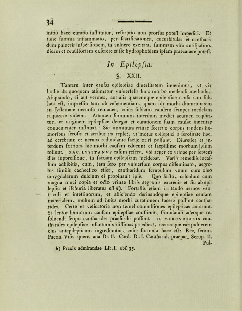 ' • initio haec curatio inflituitur, reforptio non prorfus potefl impediri. Et tlmc fu mina inHammatio, per fcarificationes, cucurbitulas et canthari- dum pnlueris inlp^rfionem, in vulnere excitata, fummam vim antifpafmo- dicam et reuuiioriam exlerereet fic hydrophobiam ipfam praecauere potefl. In Epilepfia. §♦ XX lf. * » r Tantam inter caufas epilepfiae diuerfitatem inuenimus, vt vix hod'e abs quoquam a Humatur vniuerfalis huic morbo medendi methodus. Aliquando, fi aut vermes, aut alia quaecunque epilepfiae caufa iam fub- lata efl, impreffio tam ob vehementiam, quam ob morbi diuturnitatem in fyflemate neruofo remanet, cuius fublatio eandem femper medelam requirere videtur. Attamen fummum interdum medici acumen requiri- tur, vt originem epilepfiae detegat et curationem luam caufae inoentae conuenienter inflrtuat. Sic imminuta vrinae fecretio corpus tandem hu- moribus ferofis et acribus ita replet, vt motus epileptici a ferofitate hac, ad cerebrum et neruos redundante facile oriri poffunt. Diuretica et in- terdum fortiora hic morbi caufam educunt et faepiflime morbum ipfum tollunt, zac. lvsitanvs cafum refert, vbi aeger ex vrinae per feptem dies fuppreffione, in faeuam epilepfiam incidebat. Variis remediis incaf- fum adhibitis, cum, iam fero per vniuerfum corpus diffeminato, aegro- tus fimilis cachedlico e flet , cantharidum fcrupulum vnum cum oleo amygdalarum dulcium ei propinauit ipfe. Quo fado, calculum cum magna muci copia et odio vrinae libris aegrotus excreuit et fic ab epi- lepfia et ifchuria liberatus efl fi). FortafTis etiam irritando neruos ven- triculi et inteflinorum, et alliciendo deriuandoque epilepfiae caufam materialem, multum ad huius morbi curationem facere poffunt cantha- rides. Certe et veficatoria non femel conuulfiones epilepticas curarunt. Si lentor humorum caufam epilepfiae conflituit, ftimulandi adeoque re- foluendi fcopo cantharides praefcribi poffunt. h. mercvrialis can- tharides epilepfiae infantum vtiliffimas praedicat, iccircoque eae puluerem eius antepilepticum ingrediuntur, cuius formula haec efl: Rec. femin. Paeon. Vifc. querc. ana Dr. IT. Card. Dr.I. Cantharid- praepar. Scrup. II. Pul- h) Praxis admirandae Lib.L obf. 35.