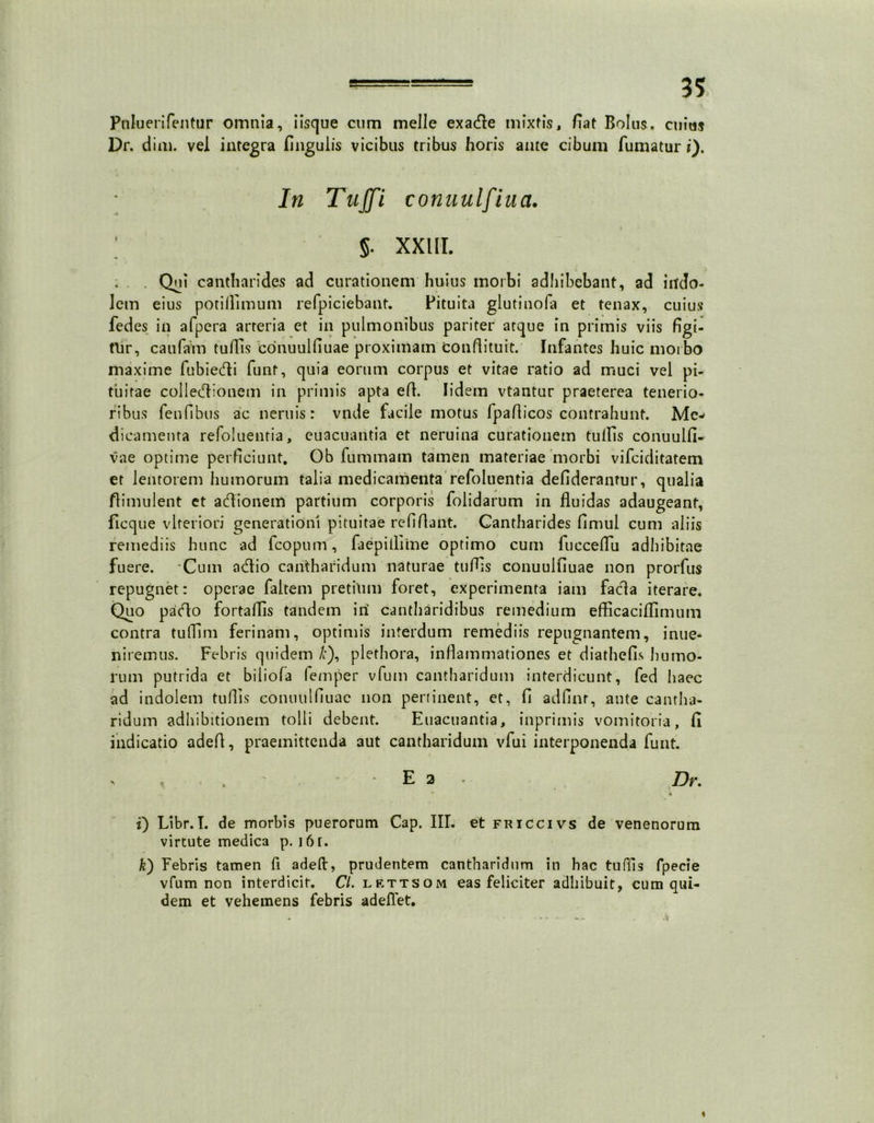 Puluerifentur omnia, iisque cum meile exadle mixtis, fiat Bolus, cuius Dr. dim. vel integra fingulis vicibus tribus horis ante cibum fumatur i). In Tujfi conuulfiua. ; 5. xxui. . Qui cantharides ad curationem huius morbi adhibebant, ad indo- lem eius potiflimum refpiciebant. Pituita glutinofa et tenax, cuius fedes in afpera arteria et in pulmonibus pariter atque in primis viis figi- tlir, caufaVn tuffis conuulfiuae proximam conflituit. Infantes huic morbo maxime fubie&i funt, quia eorum corpus et vitae ratio ad muci vel pi- tuitae colledionem in primis apta ed. Iidem vtantur praeterea tenerio- ribus fenfibus ac neruis: vnde facile motus fpaflicos contrahunt. Me- dicamenta refoluentia, euacuantia et neruina curationem tuffis conuulfi- vae optime perficiunt. Ob fummam tamen materiae morbi vifciditatem er lentorem humorum talia medicamenta refoluentia defiderantur, qualia flimulent et adlionem partium corporis folidarum in fluidas adaugeant, ficque vlteriori generationi pituitae refiflant. Cantharides flmul cum aliis remediis hunc ad fcopum, faepilliine optimo cum fucceflu adhibitae fuere. 'Cum acflio cantharidum naturae tuffis conuulfiuae non prorfus repugnet: operae faltem pretium foret, experimenta iam fada iterare. Quo pacflo fortaflis tandem iri cantharidibus remedium efficaciflim 11 tn contra tulTim ferinam, optimis interdum remediis repugnantem, inue- nireinus. Febris quidem £), plethora, inflammationes et diathefis humo- rum putrida et biliola femper vfum cantharidum interdicunt, fed haec ad indolem tuffis conuulfiuae non pertinent, et, fi adflnr, ante cantha- ridum adhibitionem tolli debent. Euacuantia, inprimis vomitoria, fi indicatio adeff, praemittenda aut cantharidum vfui interponenda funt. E 2 Dr. • • 1) Libr.I. de morbis puerorum Gap. III. et friccivs de venenorum virtute medica p. i6r. k) Febris tamen fi adeft, prudentem cantharidum in hac tuffis fpecie vfum non interdicit. Cl. lettsom eas feliciter adhibuit, cum qui- dem et vehemens febris adelfet.