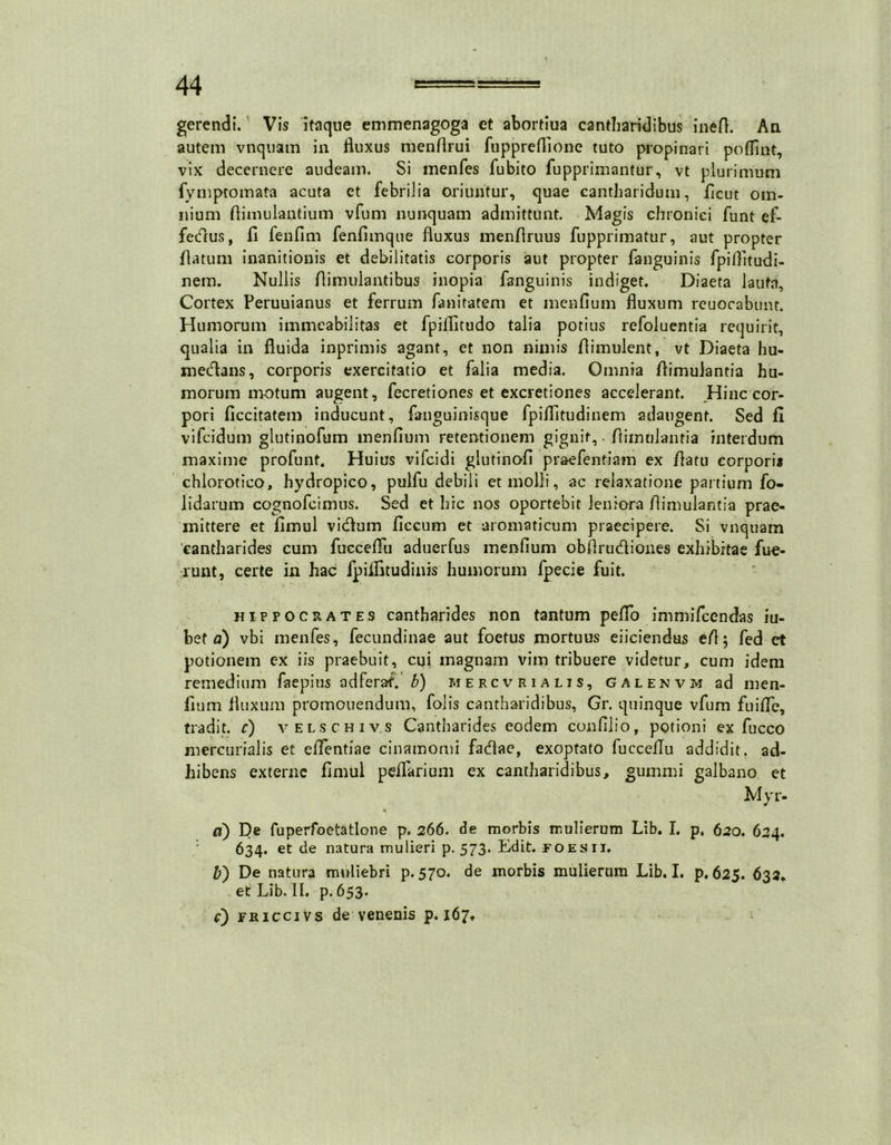 gerendi. Vis itaque emmenagoga et abortiua cantharidibus inefl. An autem vnquam in fluxus menflrui fuppreffione tuto propinari poffint, vix decernere audeam. Si menfes fubito fupprimantur, vt plurimum fymptomata acuta et febrilia oriuntur, quae cantharidum, ficut om- nium flimulantium vfum nunquam admittunt. Magis chronici funt cf- fedus, fl fenflm fenfimque fluxus menflruus fupprimatur, aut propter flatum inanitionis et debilitatis corporis aut propter fanguinis fpiflitudi- nem. Nullis flimulantibus inopia fanguinis indiget. Diaeta lauta. Cortex Peruuianus et ferrum fanitatem et menfium fluxum rcuocabunt. Humorum immeabilitas et fpilfitudo talia potius refoluentia requirit, qualia in fluida inprimis agant, et non nimis flimulent, vt Diaeta hu- medans, corporis exercitatio et falia media. Omnia flimulantia hu- morum motum augent, fecretiones et excretiones accelerant. Hinc cor- pori ficcitatem inducunt, fanguinisque fpiflltudinem adaugent. Sed fi vifcidum glutinofum menfium retentionem gignit, • ftiinulanria interdum maxime profunt. Huius vifcidi glutinofi praefentiam ex /latu corpori* chlorotico, hydropico, pulfu debili et molli, ac relaxatione panium fo- lidarum cognofcimus. Sed et hic nos oportebit leniora flimulantia prae- mittere et fimul vidum ficcum et aromaticum praecipere. Si vnquam 'cantharides cum fucceffu aduerfus menfium obflrudioues exhibitae fue- runt, certe in hac fpiflitudinis humorum fpecie fuit. Hippocrates cantharides non tantum pefio immifcendas iu- bet a) vbi menfes, fecundinae aut foetus mortuus eliciendus efi; fed et potionem ex iis praebuit, cui magnam vim tribuere videtur, cum idem remedium faepius adferaf. b) mercvrialis, galenvm ad men- fium fluxum promouendum, folis cantharidibus, Gr. quinque vfum fu i fle, tradit, c) velschiv.s Cantharides eodem confilio, potioni ex fucco mercunalis et eflentiae cinamomi fadae, exoptato fucceilu addidit, ad- hibens externe fimul peflarium ex cantharidibus, gumini galbano et Myr- % a) De fuperfoetatlone p. 266. de morbis mulierum Lib. I. p, 620. 624. 634. et de natura mulieri p. 573. Edit, foes 11. b') De natura muliebri p. 570. de morbis mulierum Lib. I. p. 625. 632* et Lib. II. p. 653.