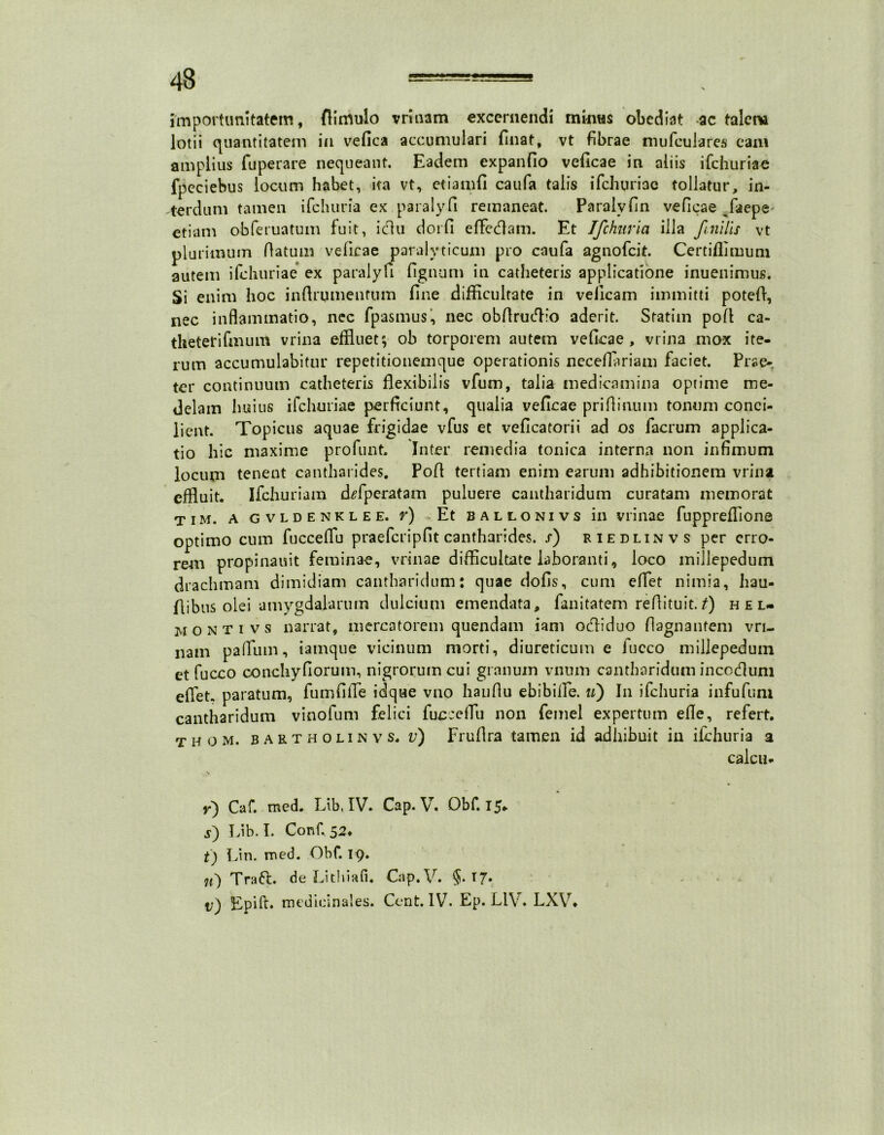 importunitatem, flimulo vrinam excernendi minus obediat ac talem lotii quantitatem in vefica accumulari finat, vt fibrae mufculares eam amplius fuperare nequeant. Eadem expanfio veficae in aliis ifchuriae fpeciebus locum habet, ita vt, etianifi caufa talis ifchuriae tollatur, in- terdum tamen ifchuria ex paralyfi remaneat. Paralvfin veficae /aepe etiam obferuatum fuit, icfiu dorfi effedam. Et Ifchuria illa f nilis vt plurimum flatum veficae paralyticum pro caufa agnofeit. Certiffimuni autem ifchuriae ex paralyfi fignum in catheteris applicatione inuenimus. Si enim hoc inftrumenfum fine difficultate in veilcam immitti potefl, nec inflammatio, nec fpasmus, nec obfirwffio aderit. Sratiin pofi ca- theterifmum vrina effluet; ob torporem autem veficae, vrina mox ite- rum accumulabitur repetitionemque operationis neceflariam faciet. Prae-, ter continuum catheteris flexibilis vfum, talia medicamina optime me- delam Imius ifchuriae perficiunt, qualia veficae priftinum tonum conci- lient. Topicus aquae frigidae vfus et veficatorii ad os facrum applica- tio hic maxime profunt. Inter remedia tonica interna non infimum locum tenent cantharides, Pofi tertiam enim earum adhibitionem vrina effluit. Ifchuriam d^fperatam puluere cantharidum curatam memorat tim. a gvldenklee. r) Et ballonivs in vrinae fuppreffione optimo cum fucceffu praefcripfit cantharides, s) riedlinvs per erro- rem propinauit feminae, vrinae difficultate laboranti, loco inillepedum drachmam dimidiam cantharidum: quae dofis, cum eflet nimia, hau- fiibus olei amygdalarum dulcium emendata, fimitatem refiituit.t) hel- monti vs narrat, mercatorem quendam i ani oefliduo flagnantem vri- nam pafrum, iamque vicinum morti, diureticum e fucco inillepedum et fucco conchyfiorum, nigrorum cui granum vnum cantharidum inccdum eflet, paratum, fiimfifTe idque vno haufiu ebibilTe. u) In ifchuria infufuni cantharidum vinofum felici fucceffu non femel expertum efle, refert. t h o m. bartholinvs. v) Frufira tamen id adhibuit in ifchuria a calcu. y') Caf. med. Eib, IV» Cap* V. Obf. 15» j) Lib. I. Conf 52* t) Lin. med. Obf. 19. u') Tra 6t. de Liti na fi. Cap. V. §. 17«