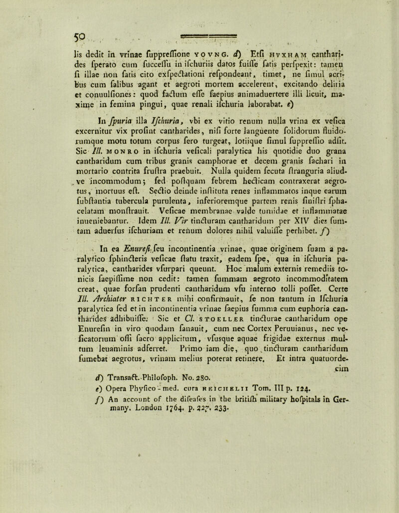 lis dedit ih vrinae fuppreffione yovng. d) Etfi hvxham canthari- des fperato cum fucceflu in ifchuriis datos fuiile fatis perfpexit: tamen fi illae non fatis cito exfpedationi refpondeant, timet, ne fimul acri- bus cum falibus agant et aegroti mortem accelerent, excitando deliria et conuulfiones: quod fadutn effe faepius animaduertere illi licuit, ma- xime in femina pingui, quae renali ifchuria laborabat, e) In fpuria illa Ifchuria, vbi ex vitio renum nulla vrina ex vefica excernitur vix profint cantharides, nifl forte languente folidorum fluido- rumque motu totum corpus fero turgeat, lotiique fimul fupprelTio adfit. Sic-///, monro in ifchuria veficali paralytica his quotidie duo grana cantharidum cum tribus granis camphorae et decem granis fachari in mortario contrita fruflra praebuit. Nulla quidem fecuta flranguria aliud- ve incommodum; fed pofiquam febrem hedicam contraxerat aegro- tus, mortuus efi. Sedio deinde inflituta renes inflammatos inque earum fubftantia tubercula purulenta, inferioremque partem renis finiflri fpha- celatam monfirauit. Veficae membranae valde tumidae et inflammatae inueniebantur. Idem III. 1/ir tinduram cantharidum per XIV die» furn- tam aduerfus ifchuriam et renum dolores nihil valuilfe perhibet. /) In ea Enurefi* feu incontinentia/vrinae, quae originem fuam a pa- ralytico fphinderis veficae fiatu traxit, eadem fpe, qua in ifchuria pa- ralytica, cantharides vfurpari queunt. Hoc malum externis remediis to- nicis faepiflime non cedit: tamen fummam aegroto incommoditatem creat, quae forfan prudenti cantharidum vfu interno tolli poflfet. Certe Ili Archiater richter mihi confirmauit, fe non tantum in Ifchuria paralytica fed et in incontinentia vrinae faepius fumma cum euphoria can- tharides adhibuifle: 1 Sic et C/. 'st.-oell.er tindurae cantharidum ope Enurefin in viro quodam fanauit, cum nec Cortex Peruuianus, nec ve- ficatonum ofli facro applicitum, vfusque aquae frigidae externus mul- tum leuaminis adferret. Primo iam die, quo tinduram cantharidum fumebat aegrotus, vrinatn melius poterat retinere. Et intra quatuorde- cim d) Transaft. Philofoph. No. 280. « e) Opera Phyfico-med. cura rkIchelii Tom. III p. 124. /) An account of the difeafes in the britiih military hofpitals in Ger- many. London 1764, p. 233.