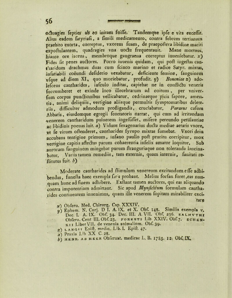 0$uagie$ fepties ab eo initani fuifle. Tandemque ipfe c vita exceffit. Alius eadem fatyriafi, a fimili medicamento, contra febrem tertianam praebito exorta, correptus, vxorem fuam, de praepoflera libidine mariti expofiulantem, quadragies vna uodte frequentauit. Mane mortuus, hiante ore iacens, membroque gangraena correptus inueniebatur. x') Fides fit penes audores. Porro iuuenis quidam, qui pofl ingedas can- tharidum drachmas duas cum fcinco marino et radice Satyr. mixtas, infatiabili coeundi defiderio vexabatur, deficiente femine, fanguinem vfque ad diem Xr, quo moriebatur, profudit, y) Bononiae z) ado- lefcens cantharides, iufcuio inditas, capiebat ne in conflidu veneris fuccumberet et exinde loco illecebrarum ad coitum , per vniver- fum corpus pundionibus vellicabatur, cedrinaeque picis fapore, amen- tia, animi deliquiis, vertigine aliisque permultis fymptomatibus delete- riis, difficulter admodum profligandis, cruciabatur. Paraeus cafum Abbatis, eiusdemque egregii fcortatoris ilarrat, qui cum ad irritandam generem cantharidum puluerem ingefflflet, mifere pereundo petulantiae ac libidinis poenas luit, a) Viduus fexagenarius duda mediae aetatis vxore* vt fe virum oflenderet, cantharides fyrupo mixtas fumebat. Vxori dein accubans tentigine primum, infano paullo pofl pruritu corripitur, mox vertigine capitis affedus parum cohaerentia infelix amator loquitur. Sub auroram fanguinem mingebat purum flranguriaque non toleranda lancina- batur. Variis tamen remediis, tam externis, quam internis, fanitati re- 'ftitutus fuit, b) Moderate cantharides ad Aimulum venereum excitandum e fle adhi- bendas, funefla haec exempla flirs probant. Melius forfan foret,eas nun- quam hunc ad finem adhibere. Exflant tamen aueflores, qui eas aliquando contra impotentiam admittant. Sic apud Mynjichtum formulam cantha- rides continentem inuenimus, quam ille venerem fopitam mirabiliter exci- tare x) Obferu. Med. Chirnrnr. Cap. XXXTV. v') Epbfcm. N. Curj. D I. A. IX. et X. Obf. 148. Similia exempla v. Dec. I. A. IX. Obf. 34. Dec. III. A. VII. Obf. 236. salmvthi Obferu. Cent III. Obf. 23, fork sti Lib XXIV. Obf.7. schen- ki i LiberVU. de venenis animalium. Obf. 39. z) i angit Er>iA. medie. Lib. I. Epift. 47. a) Praxis J/b XX C. 28. b) henr. ab heer Obferuat. medicae L, B. 1785. 12- Obf.IX.