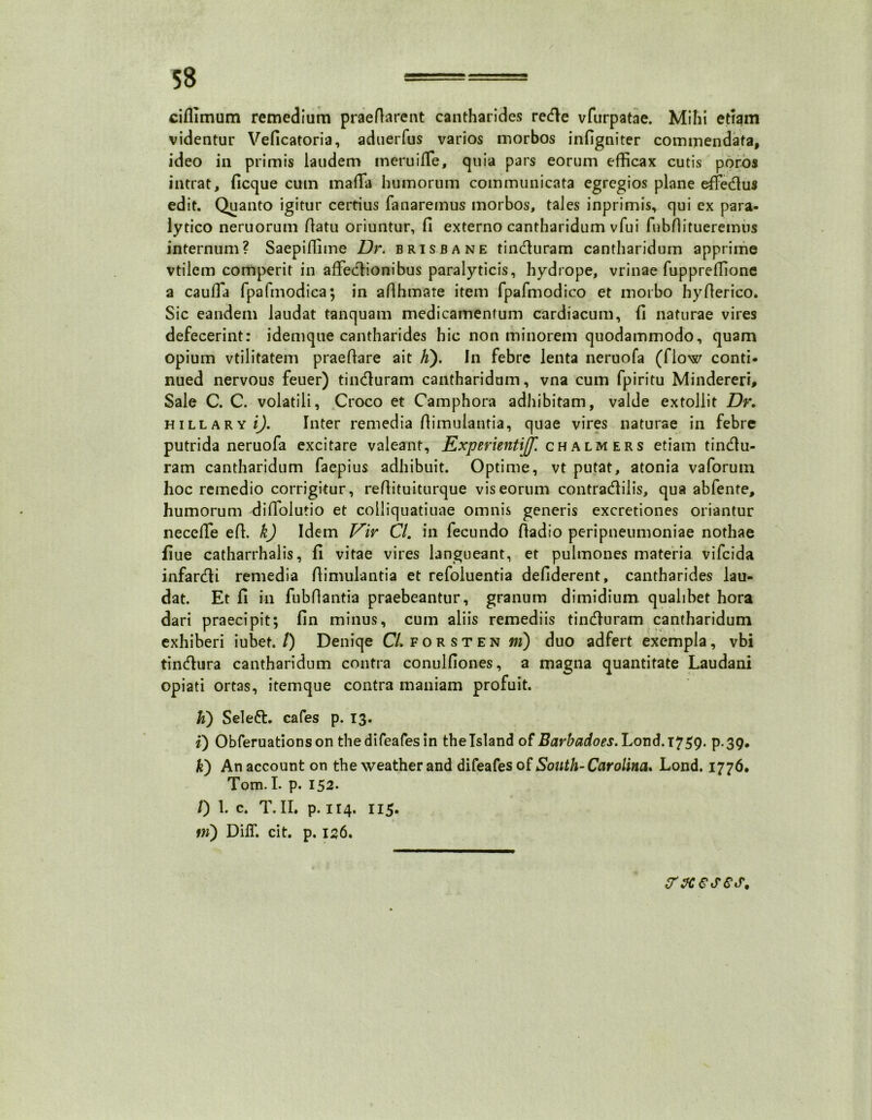 ciflimum remedium praedarent cantharides redle vfurpatae. Mihi edam videntur Veficatoria, aduerfus varios morbos infigniter commendata, ideo in primis laudem meruiffe, quia pars eorum efficax cutis poros intrat, ficque cum maffia humorum communicata egregios plane effie&us edit. Quanto igitur certius fanaremus morbos, tales inprimis, qui ex para- lytico neruorum datu oriuntur, fi externo cantharidum vfui fubfiitueremus internum? Saepiffime Dr. brisbane tincturam cantharidum apprime vtilcm comperit in affedlionibus paralyticis, hydrope, vrinae fuppreffione a caulla fpafmodica; in adhmate item fpafmodico et morbo hyderico. Sic eandem laudat tanquam medicamentum cardiacum, fi naturae vires defecerint: idemque cantharides hic non minorem quodammodo, quam opium vtilitatem praedare ait K). In febre lenta neruofa (flow conti- nued nervous feuer) tindluram cantharidum, vna cum fpiritu Mindereri, Sale C. C. volatili, Croco et Camphora adhibitam, valde extollit Dr, hillary i), Inter remedia dimulantia, quae vires naturae in febre putrida neruofa excitare valeant, Experientijf. chalmers etiam tindlu- ram cantharidum faepius adhibuit. Optime, vt putat, atonia vaforum hoc remedio corrigitur, redituiturque vis eorum contradlilis, qua abfente, humorum difiolutio et colliquatiuae omnis generis excretiones oriantur necede ed. k) Idem Vir Cl. in fecundo dadio peripneumoniae nothae fiue catharrhalis, fi vitae vires langueant, et pulmones materia vifcida infandi remedia dimulantia et refoluentia defiderent, cantharides lau- dat. Et fi in fubdantia praebeantur, granum dimidium qualibet hora dari praecipit; fin minus, cum aliis remediis tincduram cantharidum exhiberi iubet./) Deniqe C/. forsten jm) duo adfert exempla, vbi tindlura cantharidum contra conulfiones, a magna quantitate Laudani opiati ortas, itemque contra maniam profuit. h) Seleft. cafes p. 13. i) Obferuationson thedifeafes in theTsland of Barbadoes. Lond.T759. p.39. k') An account on the weather and difeafes of South-Carolina, Lond. 1776. Tom. I. p. 152. /) 1. c. T. II. p. 114. 115. fw) DilT. cit. p. 126. fosses.