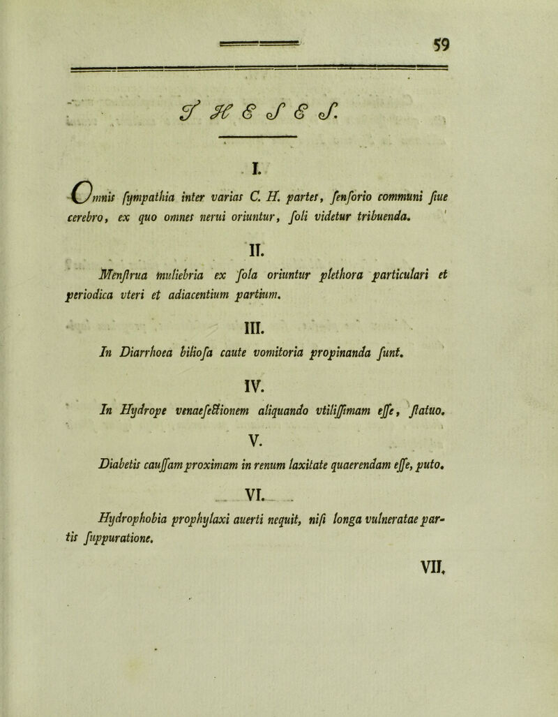 & #e $ J $ j: a i. mnis fympathia inter varias C. H. partes, fenforio communi fiue cerebro, ex quo omnes nerui oriuntur, foli videtur tribuenda. IT. Menjlrua muliebria ex fota oriuntur plethora particulari et periodica vteri et adiacentium partium. t V ■ * ►, * III. In Diarrhoea biliofa caute vomitoria propinanda funt. IV. In Hydrope venaefeEtionem aliquando vtilijjimam ejfe, Jlatuo. V * t - % v. Diabetis caudam proximam in renum laxitate quaerendam ejfe, puto• VI. .. Hydrophobia prophylaxi auerti nequit, nifi longa vulneratae par* tis fuppuratione. VII, /