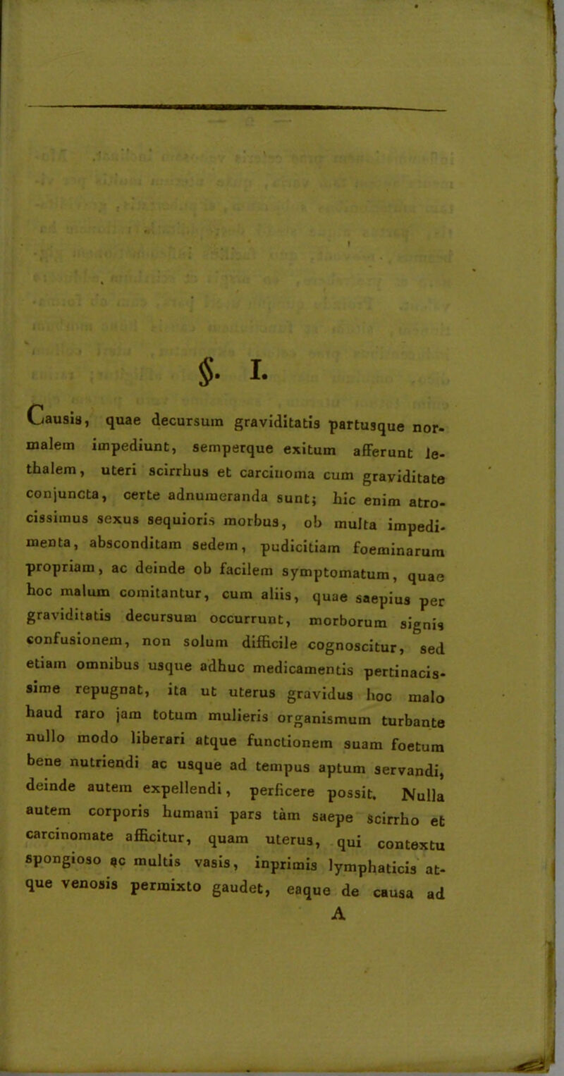 Causis, quae decursum graviditatis partusque nor- malem impediunt, semperque exitum afferunt Je- thalem, uteri scirrhus et carcinoma cum graviditate conjuncta, certe adnumeranda sunt; hic enim atro- cissimus sexus sequioris morbus, ob multa impedi- menta, absconditam sedem, pudicitiam foeminarum propriam, ac deinde ob facilem symptomatum, quae hoc malum comitantur, cum aliis, quae saepius per graviditatis decursum occurrunt, morborum signis confusionem, non solum difficile cognoscitur, sed etiam omnibus usque adhuc medicamentis pertinacis- sime repugnat, ita ut uterus gravidus hoc malo haud raro jam totum mulieris organismum turbante nullo modo liberari atque functionem suam foetum bene nutriendi ac usque ad tempus aptum servandi, deinde autem expellendi, perficere possit. Nulla autem corporis humani pars tam saepe scirrho et carcinomate afficitur, quam uterus, qui contextu spongioso *c multis vasis, inprimis lymphaticis at- que venosis permixto gaudet, eaque de causa ad A