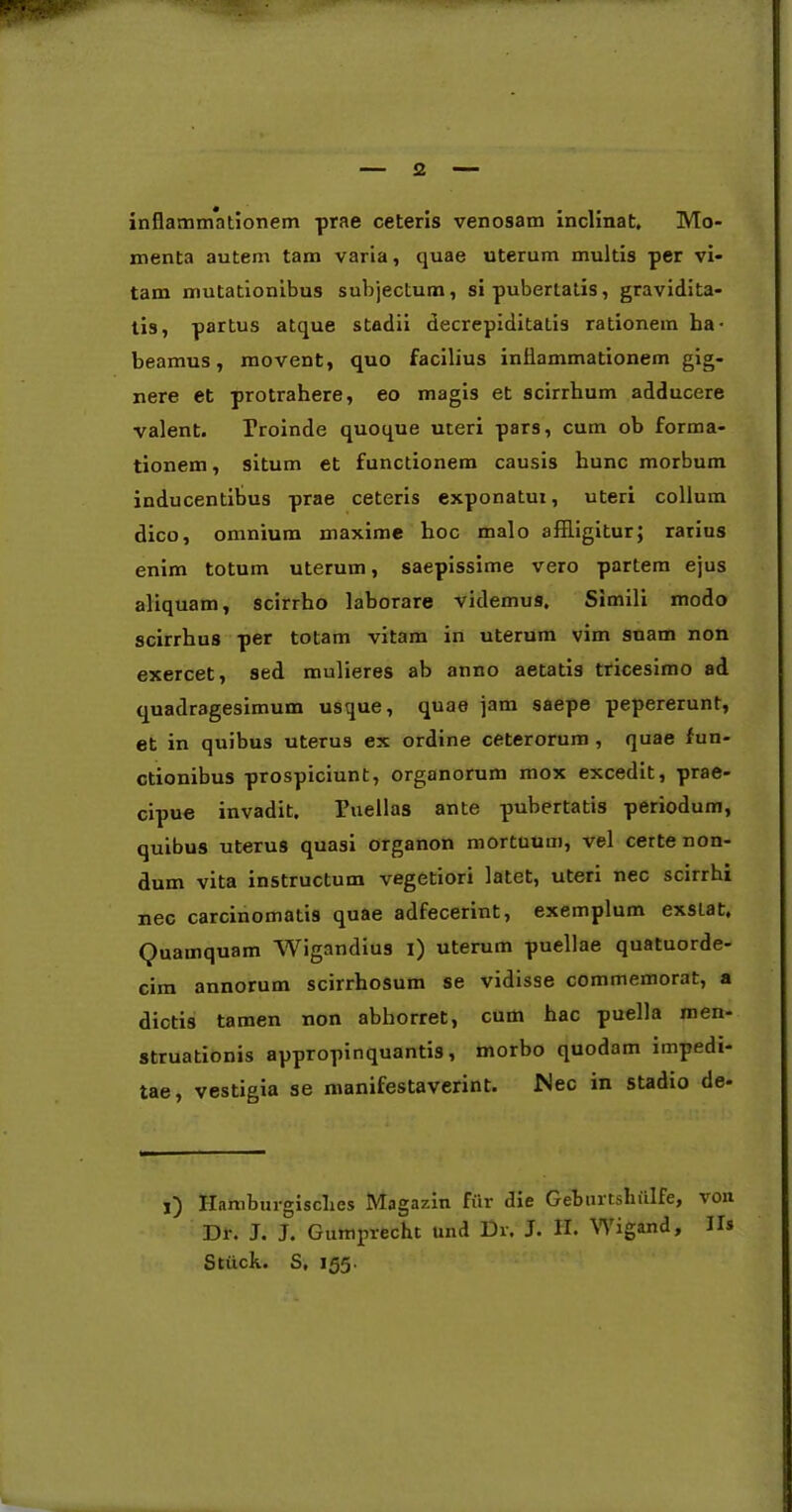 inflamm*ationem prae ceteris venosam inclinat. Mo- menta autem tam varia, quae uterum multis per vi- tam mutationibus subjectum, si pubertatis, gravidita- tis, partus atque stadii decrepiditatis rationem ha- beamus, movent, quo facilius inilammationem gig- nere et protrahere, eo magis et scirrhum adducere valent. Proinde quoque uteri pars, cum ob forma- tionem, situm et functionem causis hunc morbum inducentibus prae ceteris exponatur, uteri collum dico, omnium maxime hoc malo affligitur; rarius enim totum uterum, saepissime vero partem ejus aliquam, scirrho laborare videmus. Simili modo scirrhus per totam vitam in uterum vim suam non exercet, sed mulieres ab anno aetatis tricesimo ad quadragesimum usque, quae jam saepe pepererunt, et in quibus uterus ex ordine ceterorum , quae fun- ctionibus prospiciunt, organorum mox excedit, prae- cipue invadit. Puellas ante pubertatis periodum, quibus uterus quasi organon mortuum, vel certe non- dum vita instructum vegetiori latet, uteri nec scirrhi nec carcinomatis quae adfecerint, exemplum exsLat, Quamquam Wigandius i) uterum puellae quatuorde- cim annorum scirrhosum se vidisse commemorat, a dictis tamen non abhorret, cum hac puella men- struationis appropinquantis, morbo quodam impedi- tae, vestigia se manifestaverint. Nec in stadio de- j) ITamburgisclies Magazin fur die Geburtsliulfe, von Dr. J. J. Gumprecht und Dr. J. H. Wigand, II* Stiick. S, 155.