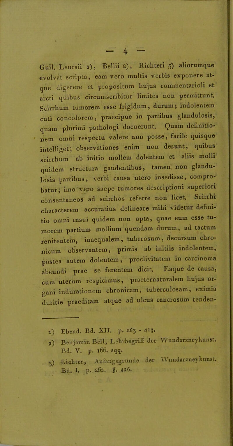 evolvat scripta, eam vero multis verbis exponere at- que digerere et propositum hujus commentarioli et arcti quibus circumscribitur limites non permittunt. Scirrhum tumorem esse frigidum, durum; indolentem cuti concolorem, praecipue in partibus glandulosis, quam plurimi pathologi docuerunt. Quam definitio- nem omni respectu valere non posse, facile quisque intelliget; observationes enim non desunt, quibus scirrhum ab initio mollem dolentem et aliis molli quidem structura gaudentibus, tamen non glandu- losis partibus, verbi causa utero insedisse, compro- batur; imo vero saepe tumores descriptioni superiori consentaneos ad scirrhos referre non licet. Scirrhi characterem accuratius delineare mihi videtur defini- tio omni casui quidem non apta, quae eum esse tu- morem partium mollium quendam durum, ad tactum renitentem, inaequalem, tuberosum, decursum chro- nicum observantem, primis ab initiis indolentem, postea autem dolentem, proclivitatem in carcinoma abeundi prae se ferentem dicit. Eaque de causa, cum uterum respicimus, praeternaturalem hujus or- gani indurationem chronicam, tuberculosam, eximia duritie praeditam atque ad ulcus cancrosum tenden- 1) Ebend. Bd. XII. p* 265 * 41!* 3) Benjamin Bell, LelirbegrifF der Wundarzneykunst. Bd. Y. p. 166. sqq. 5) llioliter, Anfangsgriinde der Wundarzneykunst. Bd. I. p. 262. $. 426.