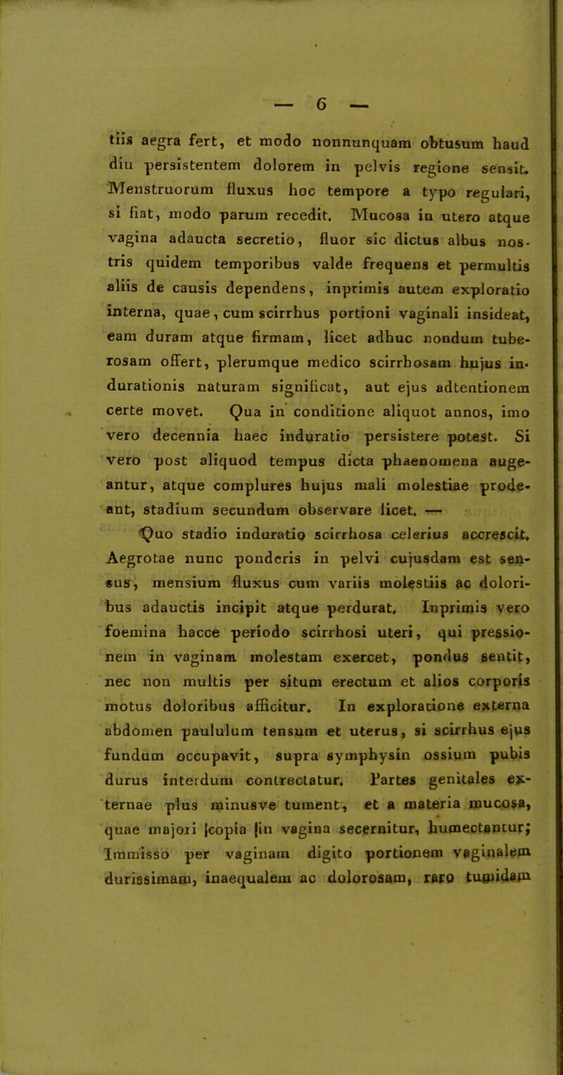 tiis aegra fert, et modo nonnunquam obtusum haud diu persistentem dolorem in pelvis regione sensit. Menstruorum fluxus hoc tempore a typo regulari, si fiat, modo parum recedit. Mucosa in utero atque vagina adaucta secretio, fluor sic dictus albus nos- tris quidem temporibus valde frequens et permultis aliis de causis dependens, inprimis autem exploratio interna, quae, cum scirrhus portioni vaginali insideat, eam duram atque firmam, licet adhuc nondum tube- rosam offert, plerumque medico scirrhosam hujus in< durationis naturam significat, aut ejus adtentionem certe movet. Qua in conditione aliquot annos, imo vero decennia haec induratio persistere potest. Si vero post aliquod tempus dicta phaenomena auge- antur, atque complures hujus mali molestiae prode- ant, stadium secundum observare licet. — Quo stadio induratio scirrhosa celerius accrescit. Aegrotae nunc ponderis in pelvi cujusdam est sen- sus, mensium fluxus cum variis molestiis ac dolori- bus adauctis incipit atque perdurat, Inprimis vero foemina hacce periodo scirrhosi uteri, qui pressio- nem in vaginam, molestam exercet, pondus 6entit, nec non multis per situm erectum et alios corporis motus doloribus afficitur. In exploratione externa abdomen paululum tensum et uterus, si scirrhus ejus fundum occupavit, supra symphysin ossium pubis durus interdum contrectatur, Partes genitales ex- ternae plus minusve tument, et a materia mucosa, quae inajoii jcopia jiti vagina secernitur, humectenturj Immisso per vaginam digito portionem vaginalem durissimam, inaequalem ac dolorosam, raro tugiidam