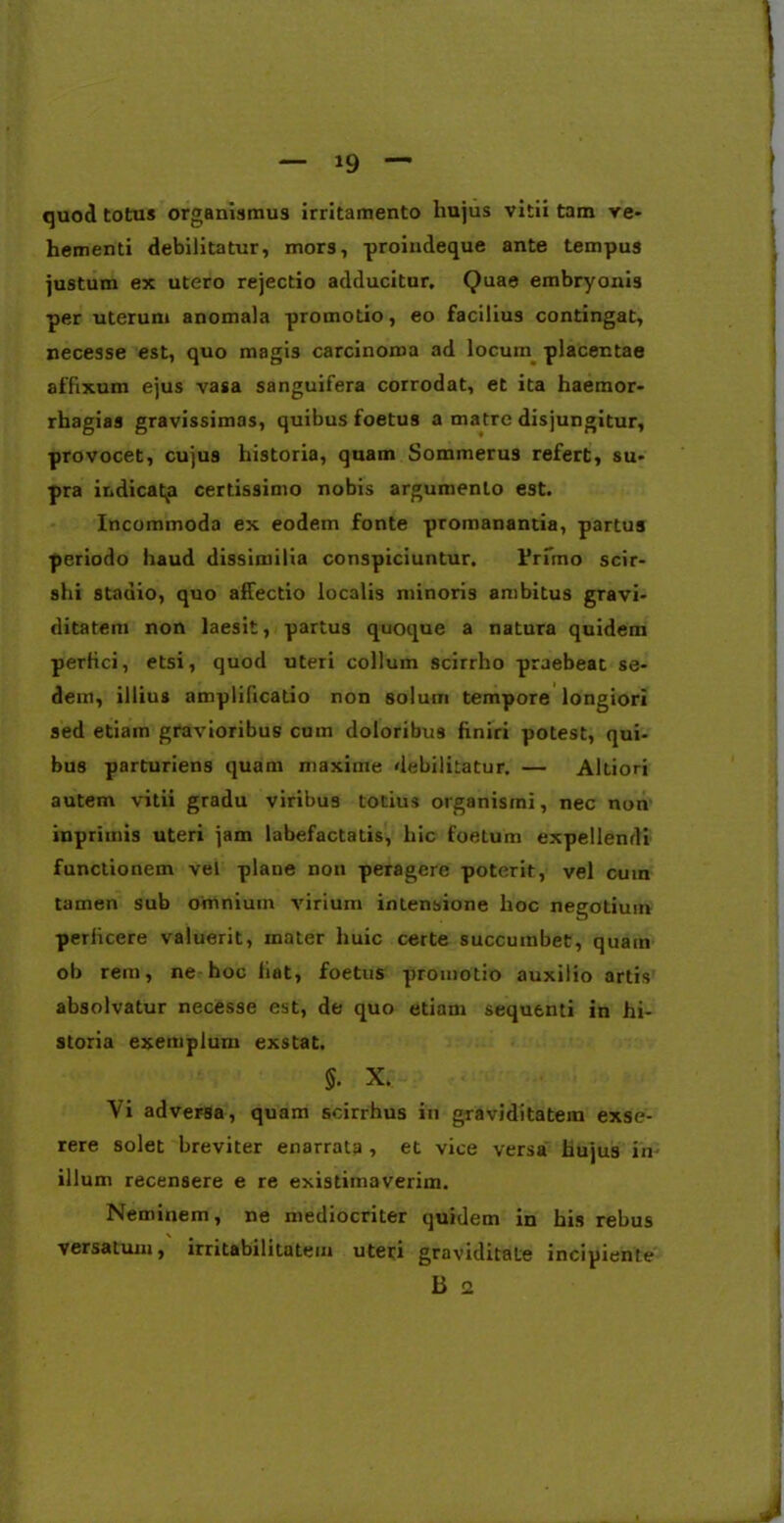 quod totus organismus irritamento hujus vitii tam ve- hementi debilitatur, mors, proindeque ante tempus justum ex utero rejectio adducitur. Quae embryonis per uterum anomala promotio, eo facilius contingat, necesse est, quo magis carcinoma ad locum placentae affixum ejus vasa sanguifera corrodat, et ita haemor- rhagias gravissimas, quibus foetus a matre disjungitur, provocet, cujus historia, quam Sommerus refert, su- pra indicatp certissimo nobis argumento est. Incommoda ex eodem fonte promanantia, partus periodo haud dissimilia conspiciuntur. Primo scir- shi stadio, quo affectio localis minoris ambitus gravi- ditatem non laesit, partus quoque a natura quidem perfici, etsi, quod uteri collum scirrho praebeat se- dem, illius amplificatio non solum tempore longiori sed etiam gravioribus cum doloribus finiri potest, qui- bus parturiens quam maxime debilitatur. — Altiori autem vitii gradu viribus totius organismi, nec non inpriinis uteri jam labefactatis, hic foetum expellendi functionem vel plane non peragere poterit, vel cuin tamen sub omnium virium intensione hoc negotium perlicere valuerit, mater huic certe succumbet, quam ob rem, ne hoc liat, foetus promotio auxilio artis absolvatur necesse est, de quo etiam sequenti in hi- storia exemplum exstat. §. X. Vi adversa, quam soirrhus in graviditatem exse- rere solet breviter enarrata , et vice versai hujus in- illum recensere e re existimaverim. Neminem, ne mediocriter quidem in his rebus versatum, irritabilitatem uteri graviditate incipiente ii 2 J