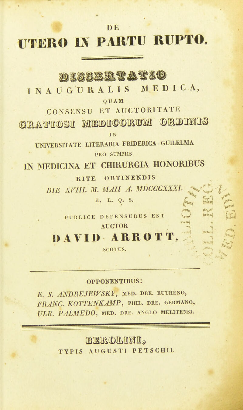 ^ DE UTERO IN PARTU RUPTO. I N A U G U R A L I S M E D I C A, Q U AM CONSl!:NSU ET AUCTORITATE I N UNIVERSITATE LITERARIA FRIDERICA - GUILELMA PRO SUMMIS IN MEDICINA ET CHIRURGIA HONORIBUS RITE OBTINENDIS niE XVIII. M. MAII A. MDCCCXXXI. 3r'0 L. Q. s. PUBLICE DEFENSURUS EST \tJ l'^'^ AUCTOR DAVID ARROTT, ;i SCOTUS. OPPONENTIBUS: E. S. ANDREJEWSKY, med. dre. rutheno, FRANC. KOTTENKAMP, phil. dre. germano, ULR. PALMEDO, med. dre. anglo melitensi. TYPIS AUGUSTI PETSCHII.