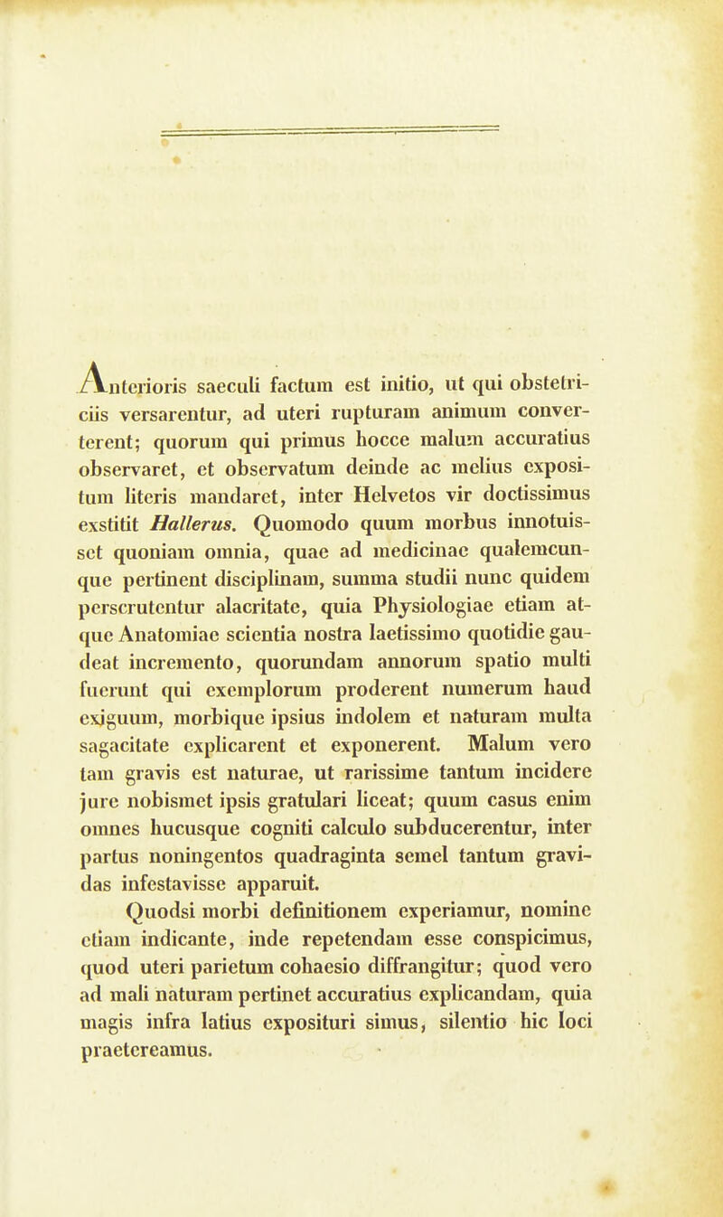 A-nterioiis saeculi factum est initio, ut qui obstetri- ciis versarentur, ad uteri rupturam animum conver- terent; quorum qui primus hocce malum accuratius observaret, et observatum deinde ac melius cxposi- tum literis mandarct, inter Helvetos vir doctissimus exstitit Hallerus. Quomodo quum morbus innotuis- sct quoniam omnia, quae ad medicinac qualemcun- que pertinent disciplinam, summa studii nunc quidem perscrutentur alacritate, quia Physiologiae etiam at- que Anatomiae scientia nostra laetissimo quotidie gau- deat increraento, quorundam annorum spatio multi fuerunt qui excmplorum proderent numerum haud exiguum, morbique ipsius indolem et naturam multa sagacitate explicarent et exponerent. Malum vero tam gravis est naturae, ut rarissime tantum incidere jurc nobisraet ipsis gratulari liceat; quum casus enim omnes hucusque cogniti calculo subducerentur, inter partus noningentos quadraginta semel tantum gravi- das infestavisse apparuit. Quodsi morbi definitionem experiaraur, nomine ctiam indicante, inde repetendam esse conspicimus, quod uteri parietum cohaesio diffrangitur; quod vero ad mali naturam pertinet accuratius explicandara, quia magis infra latius exposituri simus, silentio hic loci praetcreamus.