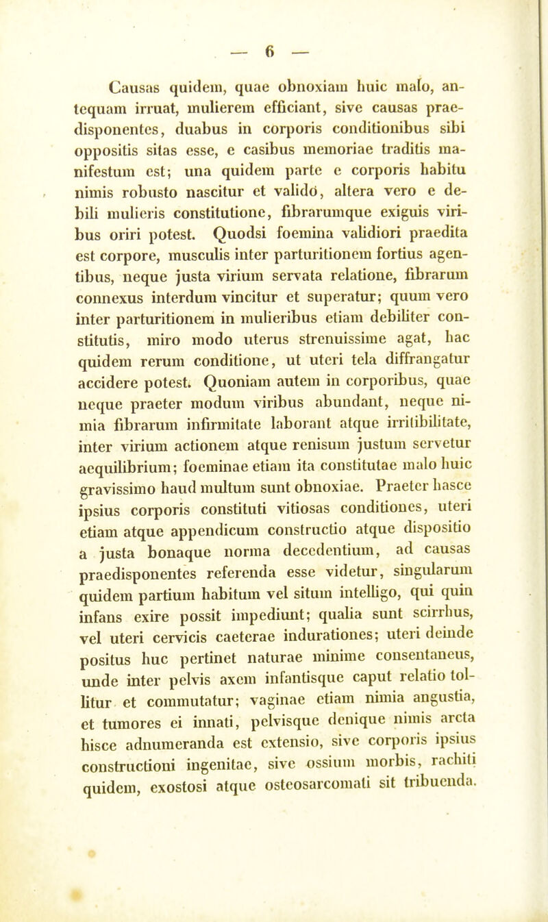 Causas quidem, quae obnoxiain huic mafo, an- tequam irruat, mulierem efficiant, sive causas prae- disponentcs, duabus in corporis conditionibus sibi oppositis sitas esse, e casibus memoriae traditis ma- nifestum est; una quidem partc e corporis habitu nimis robusto nascitur et validd, altera vero e de- bili mulieris constitutione, fibrarumque exiguis viri- bus oriri potest. Quodsi foemina validiori praedita est corpore, musculis inter parturitioncm fortius agen- tibus, neque justa virium servata relatione, fibrarum connexus interdum vincitur et superatur; quum vero inter parturitionem in mulieribus eliam debiliter con- stitutis, miro modo uterus strenuissime agat, hac quidem rerum condilione, ut uteri tela diffrangatur accidere potesti Quoniam autem in corporibus, quae neque praeter modum viribus abundant, ueque ni- mia fibrarum infirmitate laborant atque irrilibilitate, inter virium actionem atque renisum justum servetur aequilibrium; focminae etiam ita conslitutae malo huic gravissimo haud multum sunt obnoxiae. Praetcr hascc ipsius corporis constituti vitiosas conditioues, uteri etiam atque appendicura constructio atque dispositio a justa bonaque norma deccdentium, ad causas praedisponentes refercnda esse videtur, singidarum quidem partium habitum vel situm intelhgo, qui quin infans exire possit impediunt; qualia sunt scirrhus, vel uteri cervicis caeterae indurationes; uteri deinde positus huc pertinet naturae minime consentaneus, unde inter pelvis axem infantisque caput relatio tol- litur et coramutatur; vaginae ctiam nimia angustia, et turaores ei innati, pelvisque dcnique nimis arcta hisce adnumeranda est cxtensio, sivc corporis ipsius constructioni ingenitae, sivc ossium morbis, rachili quidcm, exostosi atque osteosarcoraati sit tribucnda.