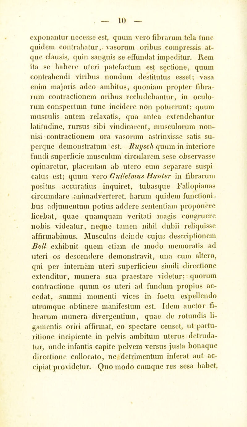 exponantur nccessc est, quuni vcro fibraruni tela lunc quidem contrahatur, vasorum oribus compressis al- que clausis, quin sanguis se effundat impeditur. Rem ita se habere uteri patcfactum est sectionc, quum contrahendi viribus nondum destitutus esset; vasa enim majoris adco ambitus, quoniam propter libra- rum contiaclionem oribus recludebantur, in oculo- rum conspectum lunc incidcre non potucrunt; quum niusculis autcm relaxatis, qua antea extcndcbantur lalitudinc, rursus sibi vindicarent, musculorum non- nisi contractioncm ora vasorum astrinxissc satis su- pei que demonstratum est. Ittiysch quuni in interiore lundi superficie musculum circularcm scse obscrvassc opinaretur, placcnlam ab utcro eum scpararc suspi- calus cst; quum vero Gtiilelnius Hunter in fibrarum positus accuratius inquiret, lubasque Fallopianas circumdarc animadvertcrct, harum quidem functioni- bus adjumentum polius addcrc scntentiam proponere licebat, quac quamquam vcrilati magis congruerc nobis vidcatur, neque tamen nihil dubii rcliquissc affirmabimus. Musculus dcindc cujus dcscriptionera Bell exhibuit quem ctiam dc modo mcmoratis ad utcii os dcsccndcre demonstravit, luia cum altero, qui per internam uteri superficiem simili dircctione extenditur, muncra sua praestarc videtur: quorum contractionc quum os utcri ad fundum propius ac- ccdat, summi momenti vices in foelu expeUcndo utrumque obtinere uianifcslum cst. Idcm auctor fi- brarum muncra divcrgentium, quac dc rolundis li- garacntis oriri affirraat, eo spcctare ccnsct, ut partu- ritione incipientc in pclvis ambitum uterus dctruda- tur, undc infantis capite pelvem versus justa bonaque directionc collocato, ne dctrimcntura inferat aut ac- cipiat providclur. Quo niodo curaquc res sesa habct,