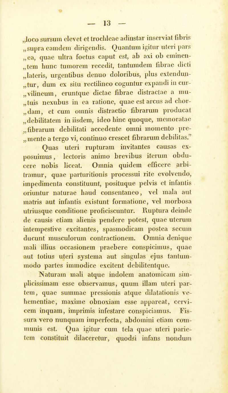 „loco sursuin clcvct et Iroclileac adinstar insci viat fibris „supra eanideni dirigendis. Quanlum ij^itnr ulcri pars „ea, quae ultra foctus caput est, ab axi ob cminen- „tcm hunc tumorcm rccedit, tantumdcm fibrae dicti „Iateris, urgentibus deuuo doloribus, plus extendun- „tur, dum ex silu rectilineo cogimtur expandi in cur- „vilineum, eruntque dictae fibrae distraclae a mu- „tuis nexubus in ea ratione, quae est arcus ad clior- „dam, et cum omnis distractio fibrarum producat „debilitatem in iisdem, idco hinc quoque, memoralae „fibrarum debilitati accedente omni momento pre- „mente a tergo vi, contmuo crescet fibrarum debilitas. Quas uteri rupturam invitantes causas ex- posuimus, lectoris animo brevibus iterum obdu- cere nobis liccat. Omnia quidem efficere arbi- tramur, quae parturitionis processui rite evolvcndo, impedimenta constituunt, posituque pelvis et infantis oriuntur naturae haud consentaneo, vel mala aut matris aut infantis existunt formatione, vel morbosa utiiusque conditione proficiscuntur. Ruptiua deinde de causis etiam alienis pendere potest, quae uterum intempestive excitantes, spasmodicam postea secum ducunt musculorum contractionem. Omnia dcnique mali illius occasionera praebere conspicimus, quae aut totius utcri sjstema aut singulas ejus tantum- modo partcs immodice excitent dcbilitentque. Naturam mali atque indolem anatomicam sim- plicissimam esse observamus, quum illam utcri par- tem, quae summae pressionis atque dilatationis vc- hementiae, maxime obnoxiam esse apparcat, cervi- cem inquam, imprimis infestare conspiciamus. Fis- sura vero nunquam iraperfecta, abdomini etiam com- munis est. Qua igitur cum tela quae uteri parie- tem constiluit dilacerctur, quodsi infans nondum