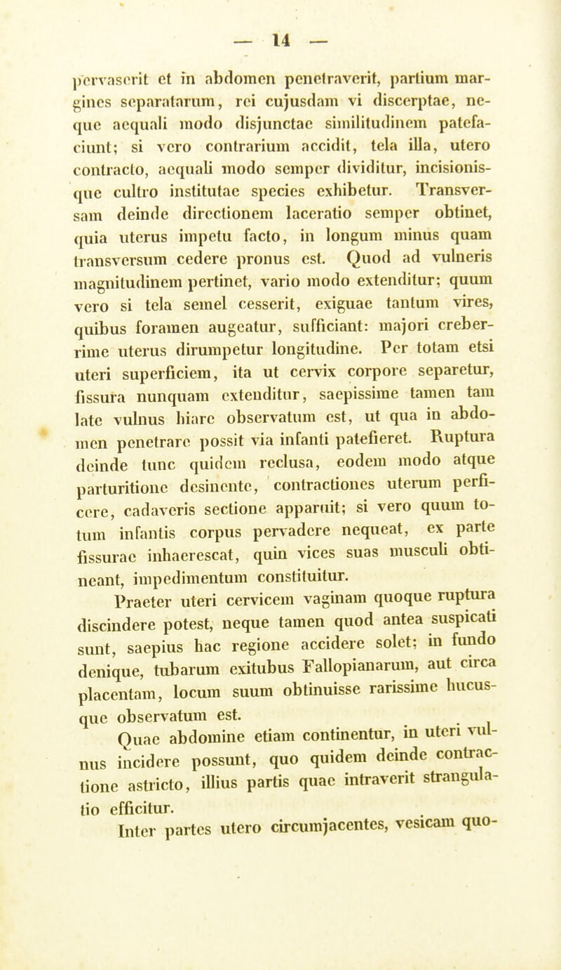 ])crvasorit ct m abdomen penctravcrit, partium mar- gincs scparatarura, rci cujusdam vi discerptae, ne- que aequali modo disjunctae siinilitudinem patefa- ciunt; si vero contrarium accidit, tela illa, utcro contracto, acquali modo scmper dividitur, incisionis- que cullro institutae species exhibetur. Transver- sam deinde dircctionem laceratio sempcr obtinet, quia uterus impetu facto, in longum minus quam transversum cedere pronus est. Quod ad vulncris magnitudinem pertinet, vario modo extendilur; quum vero si tela semel cesserit, exiguae tantum vires, quibus foramen augcatur, sufficiant: majori creber- rime uterus dirumpetur longitudine. Pcr totam etsi uteri superficiem, ita ut cervix corpore separetur, fissura nunquam extenditiir, saepissime tamen tara late vulnus hiarc observatum est, ut qua in abdo- mcn pcnctrarc possit via infanti patefieret. Ruptura deinde tunc quidera reclusa, eodera raodo atque parturitione dcsincntc, contractiones uterum perfi- cere, cadaveris sectione apparuit; si vero quum to- tum infantis corpus pervadcre nequeat, ex parte fissurac inhaerescat, quin vices suas rausculi obti- neant, impedimentura constituitur. Praeter uteri cervicera vaginam quoque ruptura discindere potest, neque tamen quod antea suspicati sunt, saepius hac regione accidere solet; in fundo denique, tubarum exitubus Fallopianarura, aut circa placentam, locum suum obtinuisse rarissime hucus- que observatum est. Ouae abdomine etiam contmentur, in utcri vul- nus incidere possunt, quo quidera deinde contrac- tione astricto, iUius partis quae intraverit strangula- tio efficitur. Inter partes utero circumjaccntes, vesicam quo-