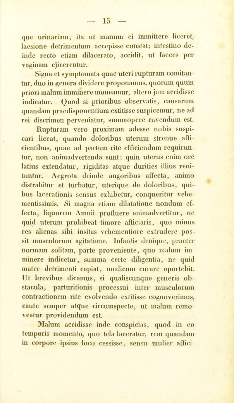 quc urinariam, ita ut nianum ci immitterc liccrct, lacsione dctrimeutum acccpisse constat; intcstino dc- inde rccto ctiam dilaccrato, accidit, ut facces per vaginam cjiccrentur. Signa et symptomata quae uteri rupturam coraitan- tur, duo in gcnera dividere proponamus, quorum quum priori malum imminere moneamur, altero jam accidissc indicatur. Quod si prioribus observatis, causarum quandam pracdisponentium extitisse suspiccmur, ne ad rei discrimcn pervcniatur, summopere cavcndum est. Rupturam vero proximam adesse nobis suspi- cari liceat, quando doloribus uterum strcnue affi- cientibus, quae ad partum rite efficiendum requirun- tur, non animadvcrtenda sunt; quin uterus cnim ore latius extendatur, rigiditas atque duritics illius reni- tuntur. Aegrota dcinde angoribus affecta, animo distrahitur et turbatur, uterique de doloribus, qui- bus lacerationis scnsus exliibetur, conqueritur vchc- mcntissimis. Si magna etiam dilatatione nondum cf- fecta, liquorem Amnii profluere animadvertitur, ne quid uterum prohibeat timore afticiaris, quo minus res alienas sibi insitas vchementiore exlruderc pos- sit musculorum agitatione. Infantis dcnique, practer normam solitam, parte provcniente, quo lualum im- minere indicetur, summa certe diligcntia, nc quid mater detrimenti capiat, mcdicum curare oporlebit. Ut brevibus dicamus, si qualiscunque gcneris ob- stacula, parturitionis processui inter musculorum contractionem rite evolvendo extitissc cognoverimus, caute semper atque circumspccte, ut malum rcmo- veatur providendum est. Malum accidisse inde conspicias, quod in eo temporis momento, quo tela laceratur, rcm quandam in corpore ipsius loco cessisse, sensu mulier affici-