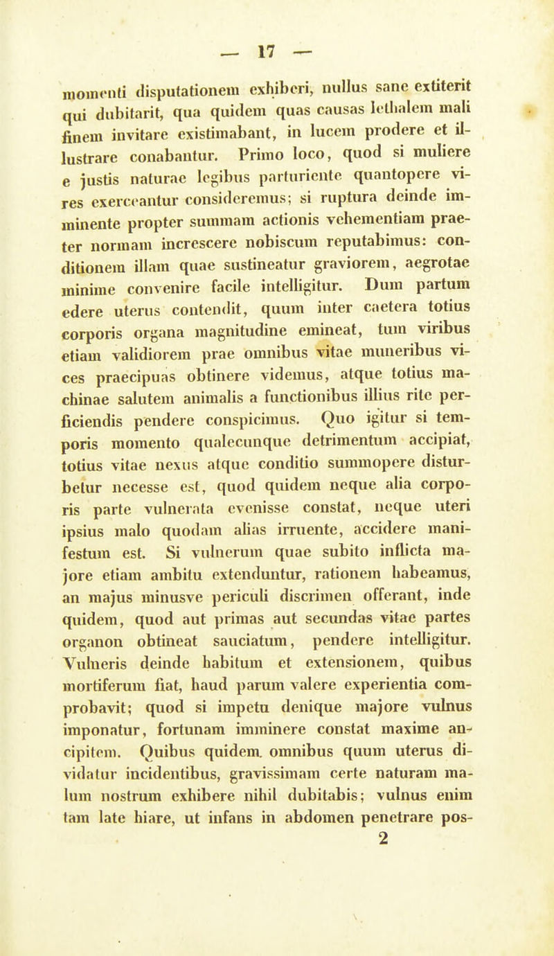 nioinonti disputationem cxhibcri, nullus sanc extiterit qui dubitarit, qua quidcm quas causas Ii llialem mali finem invitare existimabant, in lucem prodere et il- lustrare conabantur. Primo loco, quod si muliere e justis naturae lcgibus parturicnte quantopere vi- res exerccantur consideremus; si ruptura deinde im- minente propter summam actionis vchementiam prae- ter normam increscere nobiscum reputabimus: con- ditionem illam quae sustineatur graviorem, aegrotae minime convenire facile intelligitur. Dum partum edere uterus contendit, quum inter caetera totius corporis organa magnitudine emineat, tum viribus etiam validiorem prae omnibus vitae muneribus vi- ces praecipuas obtinere videmus, atque totius ma- chinae salutem animalis a functionibus illius ritc per- ficiendis pendere conspicimus. Quo igitur si tem- poris momento qualecunque detrimentum accipiat, totius vitae nexus atquc conditio summopere distur- belur necesse cst, quod quidem neque alia corpo- ris parte vulnerala cvcnisse constat, ncque uteri ipsius malo quodam alias irruente, accidere mani- festum est. Si vulnerum quae subito inflicta ma- jore etiam ambitu extenduntur, rationem habeamus, an majus minusve periculi discrimen offerant, inde quidem, quod aut primas aut secimdas vitae partes organon obtineat sauciatum, pendere intelligitur. Vulneris deinde habitura et extensionem, quibus mortiferum fiat, haud parum valere experientia com- probavit; quod si impetu denique majore vulnus imponatur, fortunam imminere constat maxime an-- cipitcm. Quibus quidem. omnibus quum uterus di- vidatur incidentibus, gravissimam certe naturam ma- lum nostrum exhibere nihil dubitabis; vulnus enim tam late hiare, ut infans in abdomen penetrare pos- 2