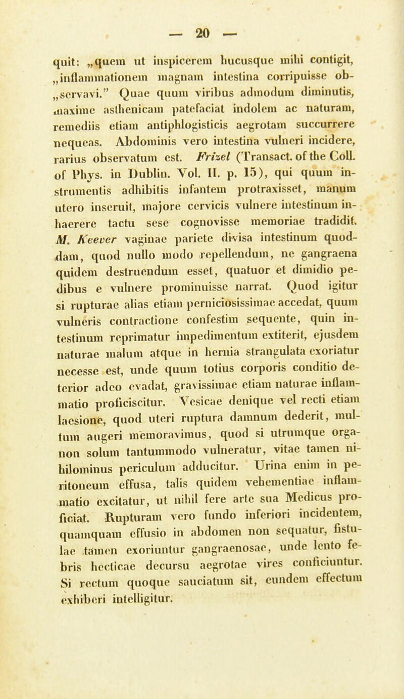 quit: „quera ut inspicerem Imcusquc uiihi contigit, „inflannnationem niagnam intestina corripuisse ob- „servavi. Quae quum viribus admodum diminutis, aiaxime aslhenicam patefaciat indolem ac naturam, remediis etiam antiphlogisticis aegrotam succurrere nequeas. Abdominis vero intestina vuhieri incidere, rarius observatum cst. Frizel (Transact. of the CoU. of Phjs. iu Dublin. Vol. II. p. 15), qui quum in- strumentis adhibilis infantem protraxisset, manum utero inseruit, majorc cervicis vulnere intestinum in- haerere tactu sese cognovisse memoriae tradidit. M. Keever vaginac paricte divisa intestinum quod- ,dam, quod nullo modo repcllendum, ne gangraena quidem dcstruendum esset, quatuor et dimidio pe- dibus e vuhiere prominuisse narrat. Quod igitur si rupturac alias etiam pcrniciosissimac accedat, quum vulncris conlractione confestim sequcntc, quin in- testinum reprimatur impedimcntum cxtiterit, cjusdem naturae raalum atquc in hernia strangulata cxoriatur necesse est, unde quura totius corporis conditio de- terior adco evadat, gravissiraac etiara naturae inflam- raatio proficiscitur. Vesicac dcnique vcl rccti ctiam lacsione, quod uteri ruptura damnum dedcrit, mul- tum augcri raemoraviraus, quod si utrumque orga- non solura tanturamodo vulneratur, vitac taraen ni- hilominus periculum adducitur. Urina enim in pe- ritoneum effusa, talis quidem vehcraentiae inflara- matio excitatur, ut nihil fere artc sua Mcdicus pro- ficiat. Rupturara vcro fundo inferiori incidentem, quaraquara effusio in abdomen non scquatur, fistu- lac tJimcn exoriuntur gangraenosae, undc lcnto fe- bris hccticae dccursu acgrotae vires conficiuntur. Si rectuni quoque sauciatum sit, eundcra cffectura exhibcri iulclligitur.