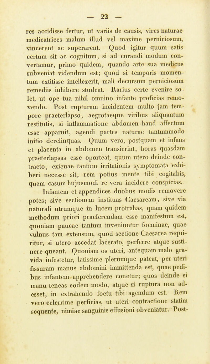 res accidisse fertur, ut variis de causis, vires naturae medicatrices malum illud vel maxime perniciosum, vincerent ac superarent. Quod igitur quum satis certum sit ac cognitum, si ad curandi modum con- vertamur, primo quidem, quando arte sua medicus subveniat videndum est; quod si temporis momen- tum extitisse intellexerit, mali decursum perniciosum remediis inhibere studeat. Rarius certe evenire so- let, ut ope tua nihil omniuo infante proficias remo- vendo. Post rupturam incidentem multo jam tem- pore praeterlapso, aegrotaeque viribus aliquantum restitutis, si inflammationc abdomen haud affectum esse apparuit, agendi partes naturae tantummodo initio derelinquas. Quum vero, postquam et infans et placenta in abdomen transierint, horas quasdam praeterlapsas esse oporteat, quum utero deinde con- tracto, exiguae tantum irritationis symptomata exhi- beri necesse sit, rem potius mente tibi cogitabis, quam casum hujusmodi re vera incidere conspicias. Infantem et appendices duobus modis removere potes; sive sectionem instituas Caesaream, sive via naturali utrumque in lucem protrahas, quam quidem methodum priori praeferendam esse manifestum est, quoniam paucae tantum inveniuntur foeminae, quae vubius tam extensum, quod sectione Caesarea requi- ritur, si utero accedat lacerato, perferre atque susti- nere queant. Quoniam os uteri, antequam malo gra- vida infestetur, latissime plerumque pateat, per uteri fissuram manus abdomini immittenda est, quae pedi- bus infantem apprehendere couetur; quos deinde si manu teneas eodem modo, atque si ruptura non ad- esset, in extrahendo foetu tibi agendum est. Rem vero celerrime perficias, ut uteri contractione statim gequente, nimiae sanguinis effusioni obveniatur. Post-