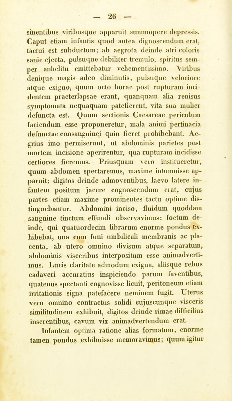 sinenlibus ^iribusqiie appuruil suiinnopere depressis. Caput etiam iiifanlis quod autea dij^noscendum eral, tactui est subductum; ab aegrota deinde atri coioris sanic ejecta, pulsuque debiiiter trcniulo, spiritus sem- per anhelitu emiltcbalur vehemcntissimo. Viribus denique magis adco diminutis, pulsuque velociore atque exiguo, quum octo horac post rupturara inci- dentem praeterlapsae erant, quanquam alia renisus symptomata nequaquam patej&erent, vita sua muher dcfuncta est. Quum sectionis Caesareae periculum faciendum esse proponeretur, mala animi pertinacia defunctae consaixguinei quin fieret prohibebant. Ae- grius imo permiserunt, ut abdomuiis parietes post niortem incisione apcrirentur, qua rupturam incidissc certiores fieremus. Priusquam vero instituerctur, quum abdomen spectaremus, maxime iutumuisse ap- paruit; digitos deinde admoventibus, laevo latere in- fantem positum jacere cognoscendum erat, cujus partes etiam maxime prominentes tactu optime dis- tinguebantur. Abdoraini inciso, fluidum quoddam sanguine tinctum effundi observavimus; foetum de- inde, qui quatuordecim librarum enorme pondus ex- hibebat, una cum funi umbilicali membranis ac pla- centa, ab utero omnino divisum atque separatum, abdorainis visccribus interpositum esse animadverti- mus. Lucis claritate admodum exigua, aliisque rebus cadaveri accuratius inspiciendo parum faventibus, quatenus spectanti cognovisse licuit, peritoneum etiam irritationis signa patefacere neminem fugit. Uterus vero omnino contractus solidi cujuscunque visccris similitudinem exhibuit, digitos deinde rimae difficilius inserentibus, cavum vix animadvertendum erat. Infantem optima ratione alias formatum, enormc tamen pondus exhibuisse memoravimus; quumigitur
