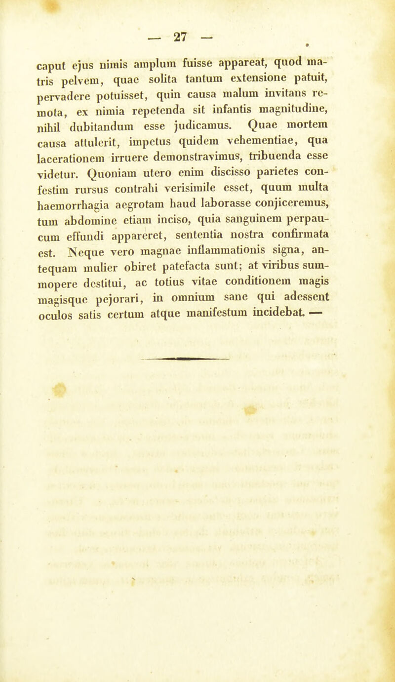 caput ejus nimis amplum fuisse appareat, quod ma- tris pelvem, quae solita tantum extensione patuit, pervadere potuisset, quin causa raalum invitans le- mota, ex nimia repetenda sit infantis magnitudine, nihil dubitandum esse judicamus. Quae mortera causa attulerit, impetus quidem vehementiae, qua lacerationem irruere demonstravimus, tribuenda esse videtur. Quoniam utero enim discisso parietes con- festira rursus contrahi verisimile esset, quum multa haemorrhagia aegrotam haud laborasse conjiceremus, tum abdomine etiam inciso, quia sanguinem perpau- cum effundi appareret, sententia nostra confirmata est. Neque vero magnae inflammationis signa, an- tequam mulier obiret patefacta sunt; at viribus sum- mopere dcstitui, ac totius vitae conditionem magis magisque pejorari, in omnium sane qui adessent oculos satis certum atque manifestum incidebat. —