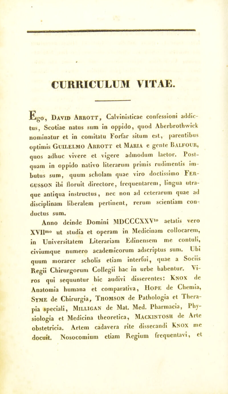 CURRICULUM VITAE David ArrotT, Calvinislicae confessioni addic- tus, Scotiae natus sum in oppido, quod Aberbrolhwick nominatur et in comitalu Forfar situm est, parentibus optimis GUILELMO ArROTT et MARIA e gcnte BaLFOUR, quos adhuc vivere et vigere admodum laetor. Posl- quam in oppido nativo literarum primis rudimenlis im- butus sum, quum scholam quae viro doclissimo Ffia- GUSSON ibi tloruit directore, frequentarem, lingua utra- que antlqua instruclus, nec non ad ccterarum quae ad disciplinam liberalem pertinent, rerum scienliam con- ductus sum. Anno deinde Dominl MDCCCXXV» aetatis vero XVIlnio ut studia et operam in Medicinam coliocarem, in Universitatem Literariam Edinensem me contuli, civlumque numero academicorum adscriptus sum. Ubi quum morarer scholis etiam interfui, quae a Sociis Regli Chirurgorum Collegii hac in urbe habentur. Vi- ros qul sequuntur hic audivl disserentes: Knox de Anatomia humana et comparativa, HoPE de Chemia, Syme de Chlrurgia, Thomson de Pathologia et Thera- pia speciall, MiLLlGAN de Mat. Med. Pharmacia, Phj- siologia et Medicina theoretica, MackintosH de Arte obstetricia. Artem cadavera rlte dissecandi Knox mc docuit. Nosocomium etiam Regium frequentavi, et