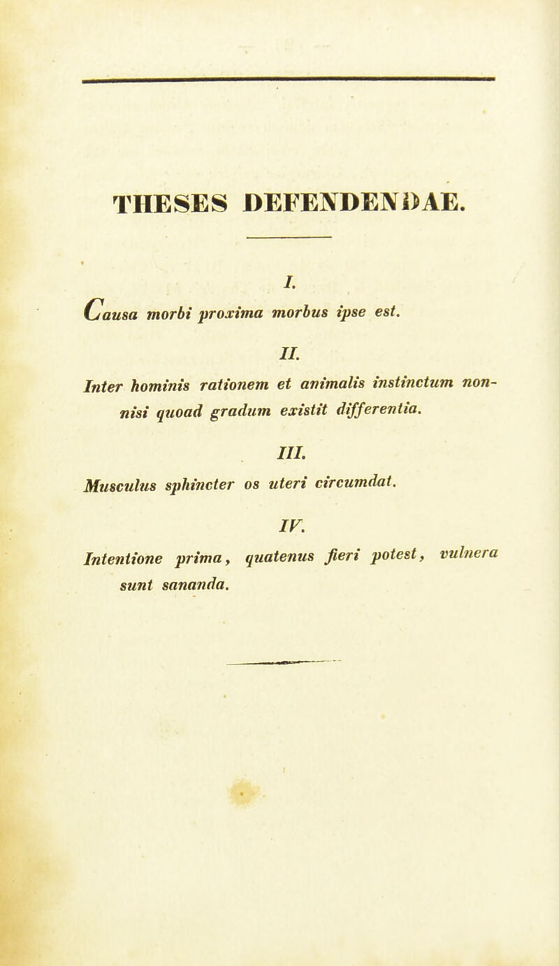 THESES DEFENDENDAE. Causa morbi proxima morbus ipse est. IL Inter hominis rationem et animalis instinctum non- nisi qtioad gradiim existit differentia. III. Musculus sphincter os uteri circumdat. ir. Intentione prima, quatenus Jieri poiest, vulnera sunt sananda.