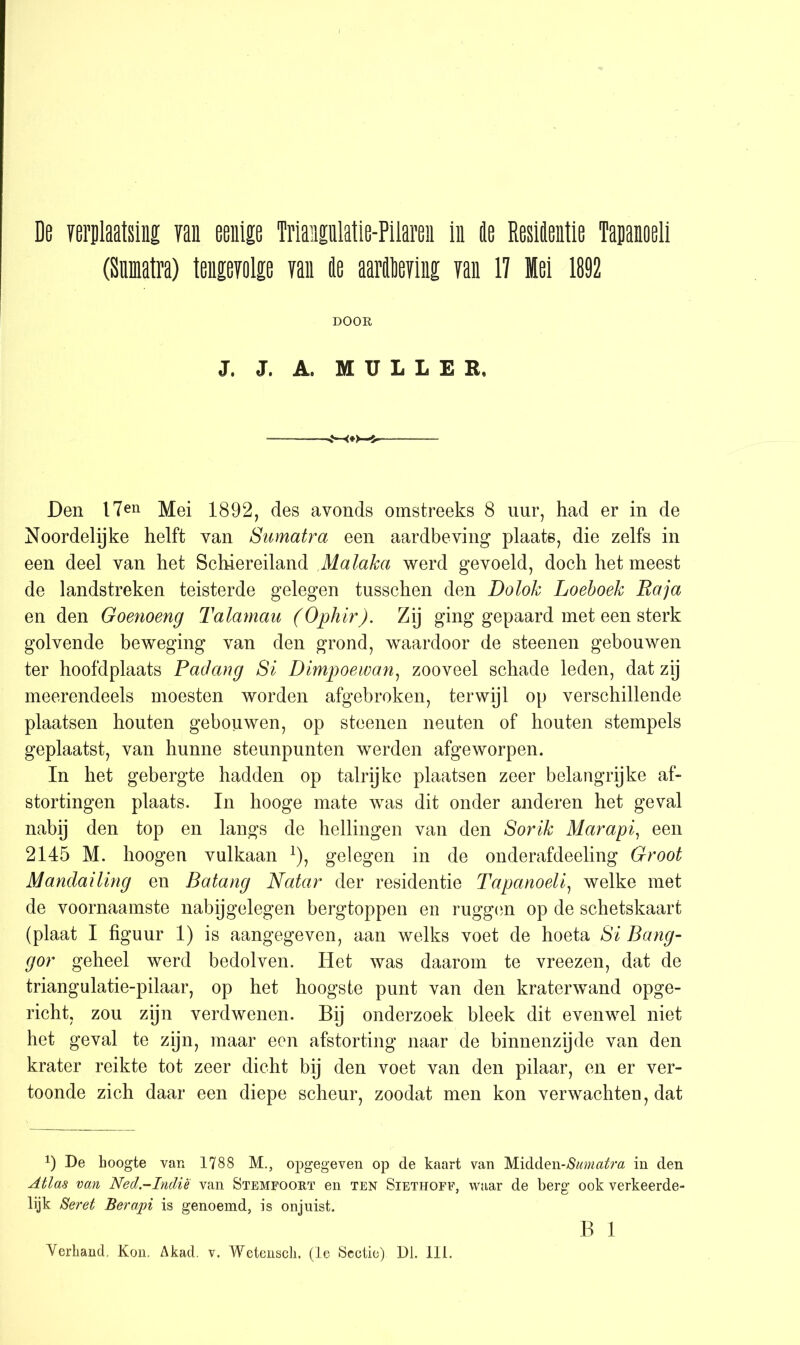 De verplaatsing yan eenige Triangulatie-Pilaren in 4e Resiflentie Tapanoeli (Sumatra) tengevolge yan tie aarieying yan 17 Mei 1892 DOOR J. J. A. MULLEE, Den I7en Mei 1892, des avonds omstreeks 8 uur, had er in de Noordelijke helft yan Sumatra een aardbeving plaats, die zelfs in een deel yan het Schiereiland Malaka werd geyoeld, doch het meest de landstreken teisterde gelegen tusschen den Dolok Loeboek Raja en den Goenoeng Talamau (Ophir). Zij ging gepaard met een sterk golvende beweging van den grond, waardoor de steenen gebouwen ter hoofdplaats Pactang Si Dimpoewan, zooveel schade leden, dat zij meerendeels moesten worden afgebroken, terwijl op yerschillende plaatsen houten gebouwen, op steenen neuten of houten stempels geplaatst, yan hunne steunpunten werden afgeworpen. In het gebergte hadden op talrijke plaatsen zeer belangrijke af- stortingen plaats. In hooge mate was dit onder anderen het geval nabij den top en langs de hellingen yan den Sorik Marapi, een 2145 M. hoogen yulkaan 2), gelegen in de onderafdeeling Groot Mandailing en Batang Natar der residentie Tapanoeli, welke met de yoornaamste nabijgelegen bergtoppen en ruggen op de schetskaart (plaat I figuur 1) is aangegeven, aan welks yoet de hoeta Si Bang- gor geheel werd bedolyen. Het was daarom te yreezen, dat de triangulatie-pilaar, op het hoogste punt yan den kraterwand opge- richt, zou zijn verdwenen. Bij onderzoek bleek dit eyenwel niet het geval te zyn, maar een afstorting naar de binnenzyde yan den krater reikte tot zeer dicht bij den yoet yan den pilaar, en er ver- toonde zich daar een diepe scheur, zoodat men kon verwachten, dat 1) De hoogte var» 1788 M., opgegeven op de kaart van Midden-Sumatra in den Atlas van Ned.-Indie van Stemfoort en ten Siethoff, waar de berg ook verkeerde- lijk Seret Berapi is genoemd, is onjuist. B 1