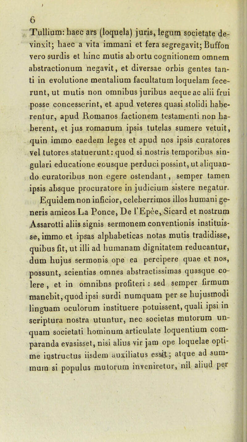 I 6 Tullium: haec ars (loquela) juris, legurn societale de- vinxlt; haec a vita iramani et fera segregavit; Buffon vero surdis et hinc mutis ab ortu cognitionem omnem abstractionum negavit, et diversae orbis gentes tan- ti in evolutione mentalium facuUatum loqueiara fece- runtjUt mulis non omnibus juribus aequeac alii frui posse concesserint, et apud veteres quasi stolidi habe- rentur, apud Romanos factionem testamenti non ha- berent, et jus romanum ipsis tutelas sumere vetuit, quin immo eaedem leges et apud nos ipsis curatores vel tutores statuerunt: quod si nostris teraporibus sin- gulari educatione eousque perduci possint, ut aliquan- do curatoribus non egere ostendant, semper tamen ipsis absque procuratore in judicium sistere negalur. Equidem non inficior, celeberrimos illos humani ge- neris amicos La Ponce, De TEpee^^Sicard et nostrum Assarotti ahis signis sermonem conventionis instituis- se, immo et ipsas alphabeticas notas mutis tradidisse, quibus fit, ut ilU ad humanam dignitatem reducantur, dum hujus sermonis ope ea percipere quae et no.s, possunt, scientias omnes abstractissimas quasque co- lere , et in omnibns profiteri : sed semper firmum manebit,quodipsi surdi numquam per se hujusmodi hnguam oculorum instituere potuissent, quaii ipsi m scriptura nostra utunlur, nec societas mutorum un- quam societali hominura articulate loquentium com- paranda evasissel, nisi ahus vir jam ope loquelae opti- me iQstructus iisdem auxihatus ess4J; atque ad sum- mum si populus rautorum inveniretur, nil ahud per