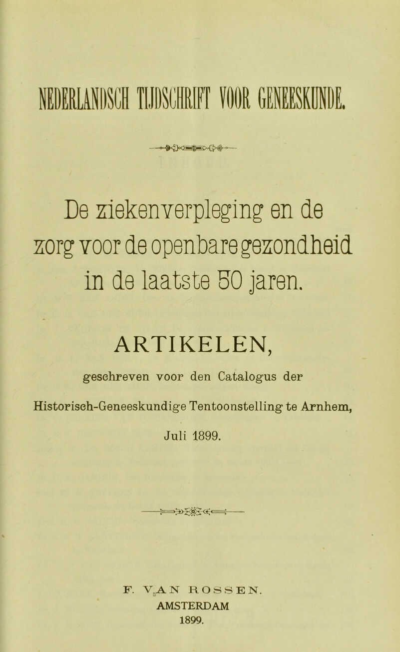 De ziekenverpleging en de sorg Yoor de openbare gezondheid in de laatste SO jaren. ARTIKELEN, gesehreven voor den Catalogus der Historiseh-Geneeskundige Tentoonstelling te Arnhem, Juli 1899. F. ROSSEN. AMSTERDAM 1899.