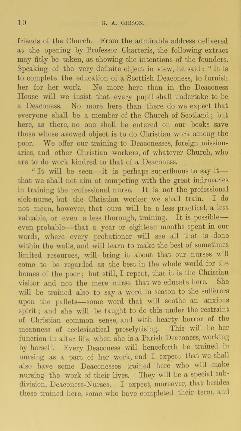 friends of the Church. Trom the admirable address delivered at the opening by Professor Charteris, the following extract may fitly be taken, as showing the intentions of the foimders. Speaking of the very definite object in view, he said: “ It is to complete the education of a Scottish Deaconess, to furnish her for her work. ISTo more here than in the Deaconess House will we insist that every pupil shall undertake to be a Deaconess. No more here than there do we expect that everyone shall be a member of the Church of Scotland; but here, as there, no one shall be entered on our books save tliose whose avowed object is to do Christian work among the poor. We offer our training to Deaconesses, foreign mission- aries, and other Christian workers, of whatever Church, who are to do work kindred to that of a Deaconess. “ It will be seen—it is perhaps superfluous to say it— tliat we shall not aim at competing with the great infirmaries in training the professional nurse. It is not the professional sick-nurse, but the Christian worker we shall train. I do not mean, however, that ours will be a less practical, a less valuable, or even a less thorough, training. It is possible— even probable—that a year or eighteen months spent in our wards, where every probationer will see all that is done within the walls, and will learn to make the best of sometimes limited resources, will bring it about that our nurses will come to be regarded as the best in the whole world for the liomes of the poor; but still, I repeat, that it is the Christian visitor and not the mere nurse that we educate here. She will be trained also to say a word in season to the sufferers upon the pallets—some word that will soothe an anxious spirit; and she will be taught to do this under the restraint of Christian common sense, and with hearty horror of the meanness of ecclesiastical proselytising. This will be her function in after life, when she is a Parish Deaconess, working by herself. Every Deaconess will henceforth be trained in nursing as a part of her work, and I expect that we shall also have some Deaconesses trained here who will make nursing the work of their lives. They will be a special sub- division, Deaconess-Nurses. I expect, moreover, tliat besides those trained here, some who have completed their term, and