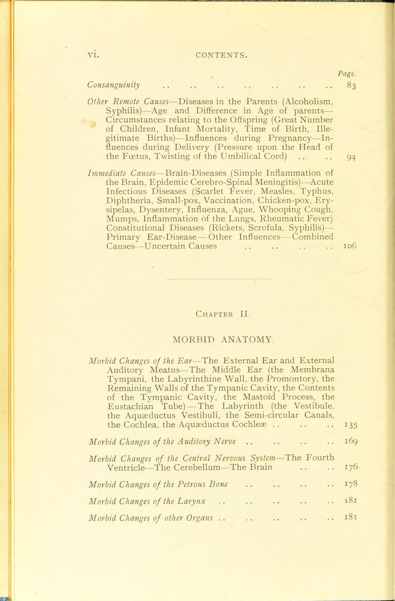 Pngc. Consanguinity .. .. .. .. .. .. .. 83 Oflier Remote Causes—Diseases in the Parents (Alcoholism, Syphilis)—Age and Difference in Age of parents— Circumstances relating to the Offspring (Great Number of Children, Infant Mortality, Time of Birth, Ille- gitimate Births)—Influences during Pregnancy—In- fluences during Delivery (Pressure upon the Head of the Foetus, Twisting of the Umbilical Cord) .. .. 94 Immediate Causes—Brain-Diseases (Simple Inflammation of the Brain, Epidemic Cerebro-Spinal Meningitis)—Acute Infectious Diseases (Scarlet Fever, Measles, Typhus, Diphtheria, Small-pox, Vaccination, Chicken-pox, Ery- sipelas, Dysentery, Influenza, Ague, Whooping Cough, Mumps, Inflammation of the Lungs, Rheumatic Fever) Constitutional Diseases (Rickets, Scrofula, Syphilis)— Primary Ear-Disease — Other Influences — Combined Causes—Uncertain Causes .. .. .. .. 106 Chapter II. MORBID ANATOMY. Morbid Changes of the Ear—The External Ear and External Auditory Meatus—The Middle Ear (the Membrana Tympani, the Labyrinthine Wall, the Promontory, the Remaining Walls of the Tympanic Cavity, the Contents of the Tympanic Cavity, the Mastoid Process, the Eustachian Tube)—The Labyrinth (the Vestibule, the Aquasductus Vestibuli, the Semi-circular Canals, the Cochlea, the Aquseductus Cochleas .. .. .. 135 Morbid Changes of the Auditory Nerve .. .. .. .. 169 Morbid Changes of the Central Nervous System—The Fourth Ventricle—The Cerebellum—The Brain .. .. 176 Morbid Changes of the Petrous Bone Morbid Changes of the Larynx Morbid Changes of other Organs .. 178 181 i8t