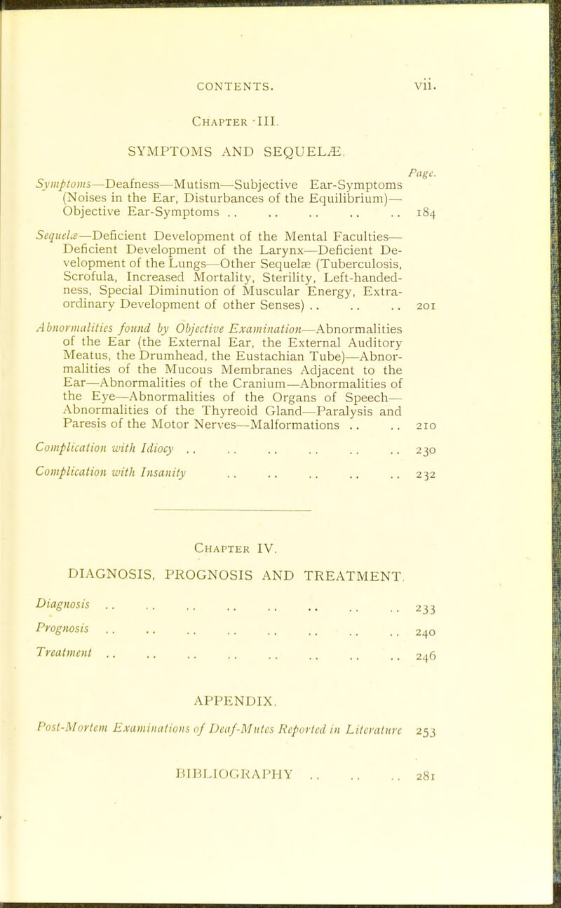 Chapter III. SYMPTOMS AND SEQUELS. Page. Symptoms—Deafness—Mutism—Subjective Ear-Symptoms (Noises in the Ear, Disturbances of the Equilibrium)— Objective Ear-Symptoms .. .. .. .. .. 184 SequeLe—Deficient Development of the Mental Faculties— Deficient Development of the Larynx—Deficient De- velopment of the Lungs—Other Sequelae (Tuberculosis, Scrofula, Increased Mortality, Sterility, Left-handed- ness. Special Diminution of Muscular Energy, Extra- ordinary Development of other Senses) .. .. .. 201 Abiioi'malities found by Objective Examination—Abnormalities of the Ear (the External Ear, the External Auditory Meatus, the Drumhead, the Eustachian Tube)—Abnor- malities of the Mucous Membranes Adjacent to the Ear—Abnormalities of the Cranium—Abnormalities of the Eye—Abnormalities of the Organs of Speech— Abnormalities of the Thyreoid Gland—Paralysis and Paresis of the Motor Nerves—Malformations .. .. 210 Complication with Idiocy ,. .. .. .. .. ., 230 Complication with Insanity .. .. .. ., .. 232 Chapter IV. DIAGNOSIS, PROGNOSIS AND TREATMENT Diagnosis .. .. .. ., ..233 Prognosis .. .. .. .. .. .. .. _ 240 Treatment 246 APPENDIX. Post-Mnrlem Examinations 0} Deaf-Mutes Reported in Literature 253 JJIJiLiOGRAPHY 281