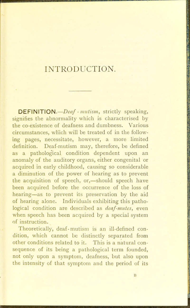 INTRODUCTION. DEFINITION.—Deaf - mutism, strictly speaking, signifies the abnormality which is characterised by the co-existence of deafness and dumbness. Various circumstances, which will be treated of in the follow- ing pages, necessitate, however, a more limited definition. Deaf-mutism may, therefore, be defined as a pathological condition dependent upon an anomaly of the auditory organs, either congenital or acquired in early childhood, causing so considerable a diminution of the power of hearing as to prevent the acquisition of speech, or,—should speech have been acquired before the occurrence of the loss of hearing—as to prevent its preservation by the aid of hearing alone. Individuals exhibiting this patho- logical condition are described as deaf-mutes, even when speech has been acquired by a special system of instruction. Theoretically, deaf-mutism is an ill-defined con- dition, which cannot be distinctly separated from other conditions related to it. This is a natural con- sequence of its being a pathological term founded, not only upon a symptom, deafness, but also upon the intensity of that symptom and the period of its B