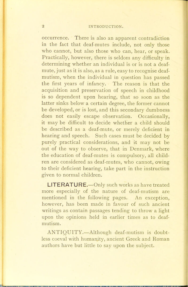 occurrence. There is also an apparent contradiction in the fact that deaf-mutes include, not only those who cannot, but also those who can, hear, or speak. Practically, however, there is seldom any difficulty in determining whether an individual is or is not a deaf- mute, just as it is also, as a rule, easy to recognise deaf- mutism, when the individual in question has passed the first years of infancy. The reason is that the acquisition and preservation of speech in childhood is so dependent upon hearing, that so soon as the latter sinks below a certain degree, the former cannot be developed, or is lost, and this secondary dumbness does not easily escape observation. Occasionally, it may be difficult to decide whether a child should be described as a deaf-mute, or merely deficient in hearing and speech. Such cases must be decided by purely practical considerations, and it may not be out of the way to observe, that in Denmark, where the education of deaf-mutes is compulsory, all child- ren are considered as deaf-mutes, who cannot, owing to their deficient hearing, take part in the instruction given to normal children. LITERATURE.—Only such works as have treated more especially of the nature of deaf-mutism are mentioned in the following pages. An exception, however, has been made in favour of such ancient writings as contain passages tending to throw a light upon the opinions held in earlier times as to deaf- mutism. ANTIQUITY.—Although deaf-mutism is doubt- less coeval with humanjty, ancient Greek and Roman authors have but little to say upon the subject.