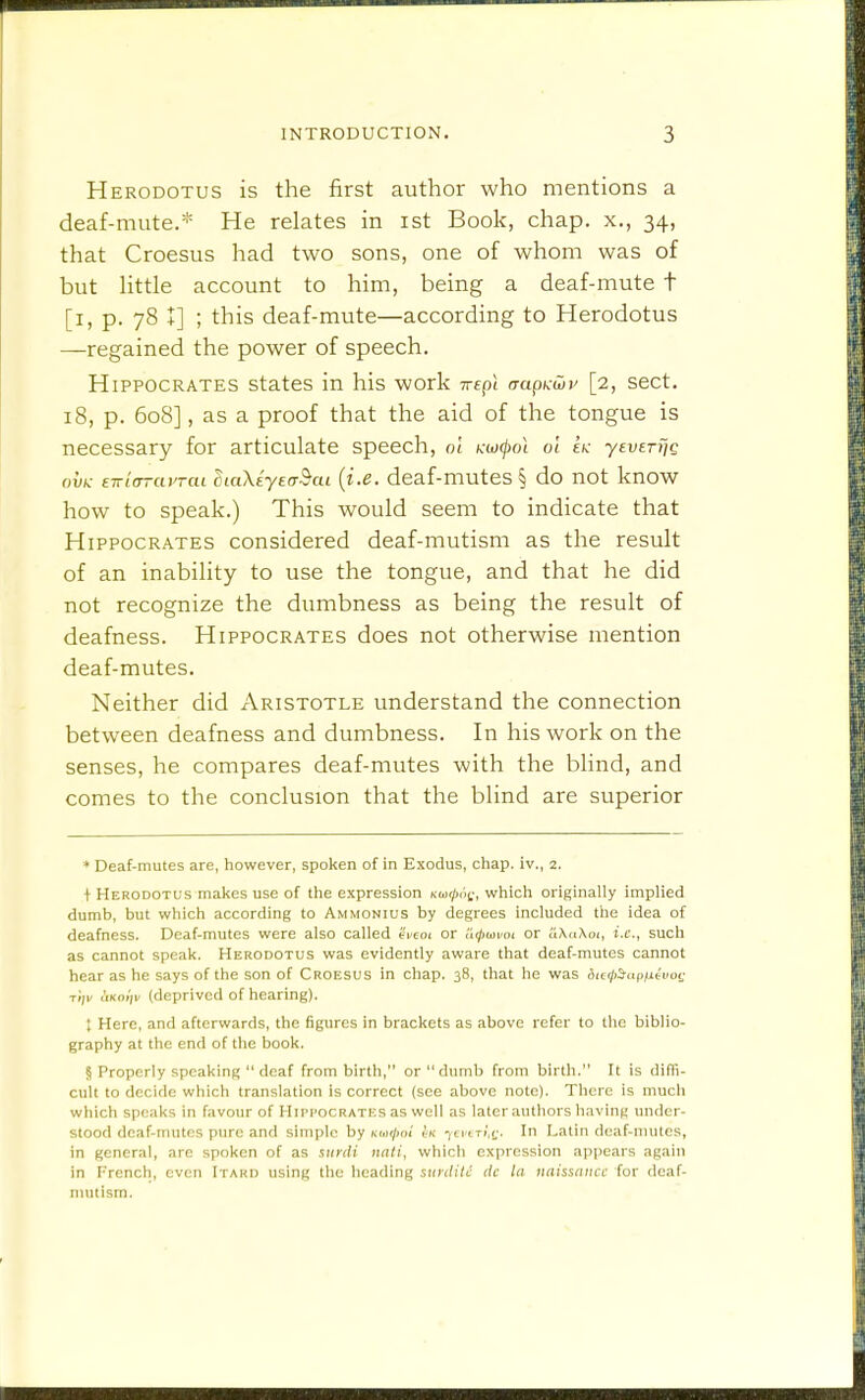 Herodotus is the first author who mentions a deaf-mute.* He relates in ist Book, chap, x., 34, that Croesus had two sons, one of whom was of but Uttle account to him, being a deaf-mute t [i, p. 78 +] ; this deaf-mute—according to Herodotus —regained the power of speech. Hippocrates states in his work Trtp! aaph:uiv [2, sect. 18, p. 608], as a proof that the aid of the tongue is necessary for articulate speech, ol Kwcpol ol sk -yeveTijg ou(v- E-t(rrayraL CiaXtyeaBcu {i.e. dcaf-muteS § do not know how to speak.) This would seem to indicate that Hippocrates considered deaf-mutism as the result of an inability to use the tongue, and that he did not recognize the dumbness as being the result of deafness. Hippocrates does not otherwise mention deaf-mutes. Neither did Aristotle understand the connection between deafness and dumbness. In his work on the senses, he compares deaf-mutes with the blind, and comes to the conclusion that the blind are superior ♦ Deaf-mutes are, however, spoken of in Exodus, chap, iv., 2. ■|-Herodotus makes use of the expression Koir/jof, which originally implied dumb, but which according to Ammonius by degrees included the idea of deafness. Deaf-mutes were also called (vcot or u^itoifoi or iiX<i\oi, i.e., such as cannot speak. Herodotus was evidently aware that deaf-mutes cannot hear as he says of the son of Croesus in chap. 38, that he was iie^>iapiitvot: Ti/K I'lKO)/!/ (deprived of hearing). ; Here, and afterwards, the figures in brackets as above refer to the biblio- graphy at the end of the book. § Properly speaking  deaf from birth, or dumb from birth. It is ditTi- cult to decide which translation is correct (see above note). There is much which speaks in favour of Hii'Hocrates as well as later authors having under- stood deaf-mutes pure and simple by km^oi ycvtTi.ij. In Latin deaf-mutes, in general, are spoken of as surdi nati, which expression appears again in French, even Itard using the heading stiyditc lic la iiaissiiticc for dcaf- nuitism.