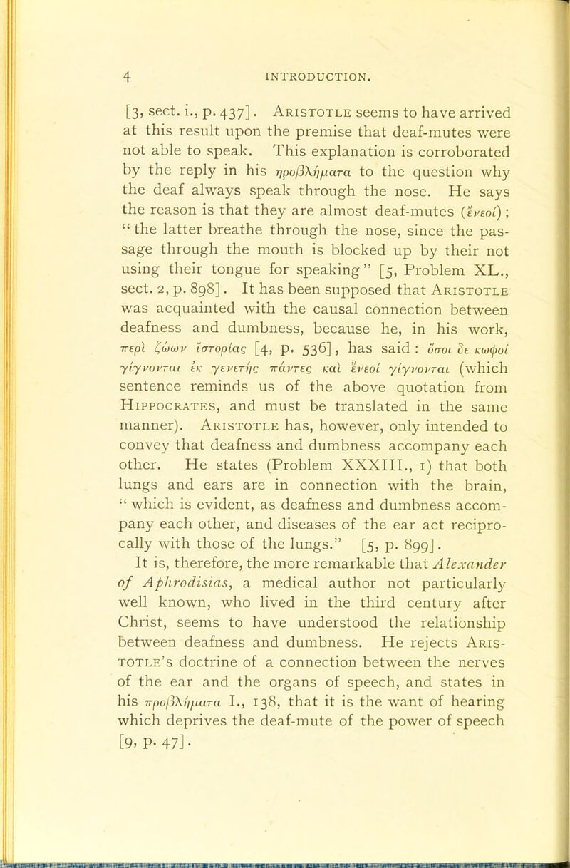 [3, sect, i., p. 437]. Aristotle seems to have arrived at this result upon the premise that deaf-mutes were not able to speak. This explanation is corroborated by the reply in his j7po/3X///iara to the question why the deaf always speak through the nose. He says the reason is that they are almost deaf-mutes (eVeot); the latter breathe through the nose, since the pas- sage through the mouth is blocked up by their not using their tongue for speaking [5, Problem XL., sect. 2, p. 8g8]. It has been supposed that Aristotle was acquainted with the causal connection between deafness and dumbness, because he, in his work, irepl 'Cwiov i(TTopiaQ [4, p. 536] , has said : oaoi Se KUKjioL yiyvovTcu ek yEVETi]Q wavTEQ koX ei'eo'l yiyvovTai (which sentence reminds us of the above quotation from Hippocrates, and must be translated in the same manner). Aristotle has, however, only intended to convey that deafness and dumbness accompany each other. He states (Problem XXXHI., i) that both lungs and ears are in connection with the brain,  which is evident, as deafness and dumbness accom- pany each other, and diseases of the ear act recipro- cally with those of the lungs. [5, p. 899]. It is, therefore, the more remarkable that Alexander of Aphrodisias, a medical author not particularl}^ well known, who lived in the third century after Christ, seems to have understood the relationship between deafness and dumbness. He rejects Aris- totle's doctrine of a connection between the nerves of the ear and the organs of speech, and states in his 7rpo/3\///xara I., 138, that it is the want of hearing which deprives the deaf-mute of the power of speech [9. P- 47]•