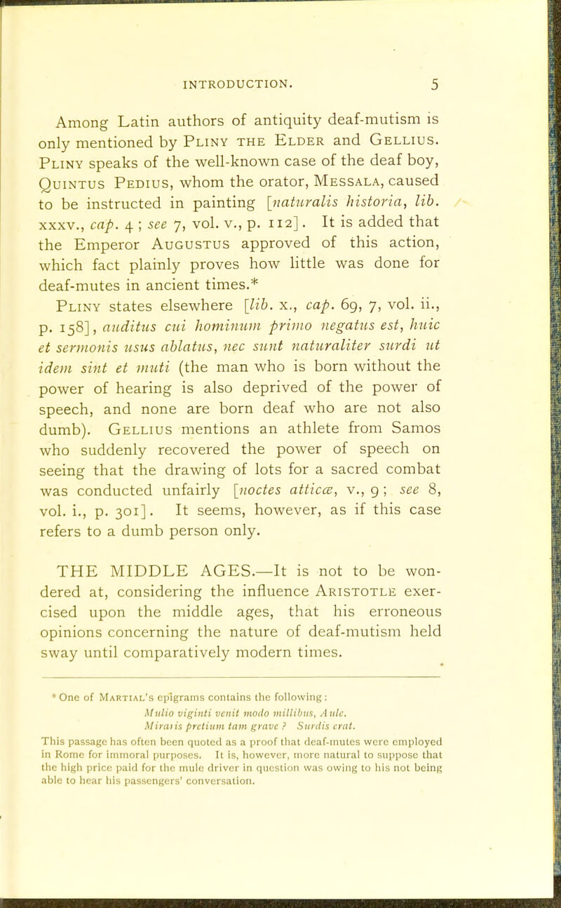 Among Latin authors of antiquity deaf-mutism is only mentioned by Pliny the Elder and Gellius. Pliny speaks of the well-known case of the deaf boy, QuiNTUS Pedius, whom the orator, Messala, caused to be instructed in painting {jiaturalis historia, lib, XXXV., cap. 4 ; see 7, vol. v., p. 112]. It is added that the Emperor Augustus approved of this action, which fact plainly proves how little was done for deaf-mutes in ancient times.* Pliny states elsewhere [lib. x,, cap. 69, 7, vol. ii., p. 158], auditiis cui hominum primo negatus est, huic et sermonis usus ablatus, nee sunt naturaliter surdi ut idem sint et muti (the man who is born without the power of hearing is also deprived of the power of speech, and none are born deaf who are not also dumb). Gellius mentions an athlete from Samos who suddenly recovered the power of speech on seeing that the drawing of lots for a sacred combat was conducted unfairly [^noctes atticce, v., g ; see 8, vol. i., p. 301]. It seems, however, as if this case refers to a dumb person only. THE MIDDLE AGES.—It is not to be won- dered at, considering the influence Aristotle exer- cised upon the middle ages, that his erroneous opinions concerning the nature of deaf-mutism held sway until comparatively modern times. ♦ One of Martial's epigrams contains tlie following : Mulio viginti vciiit modo miliibiis, Aide, Miraiis pretium tarn grave } Siirdis crnt. This passage has often been quoted as a proof that doaf-inutes were employed in Rome for immoral purposes. It is, however, more natural to suppose that the high price paid for the mule driver in question was owing to his not being able to hear his passengers' conversation.