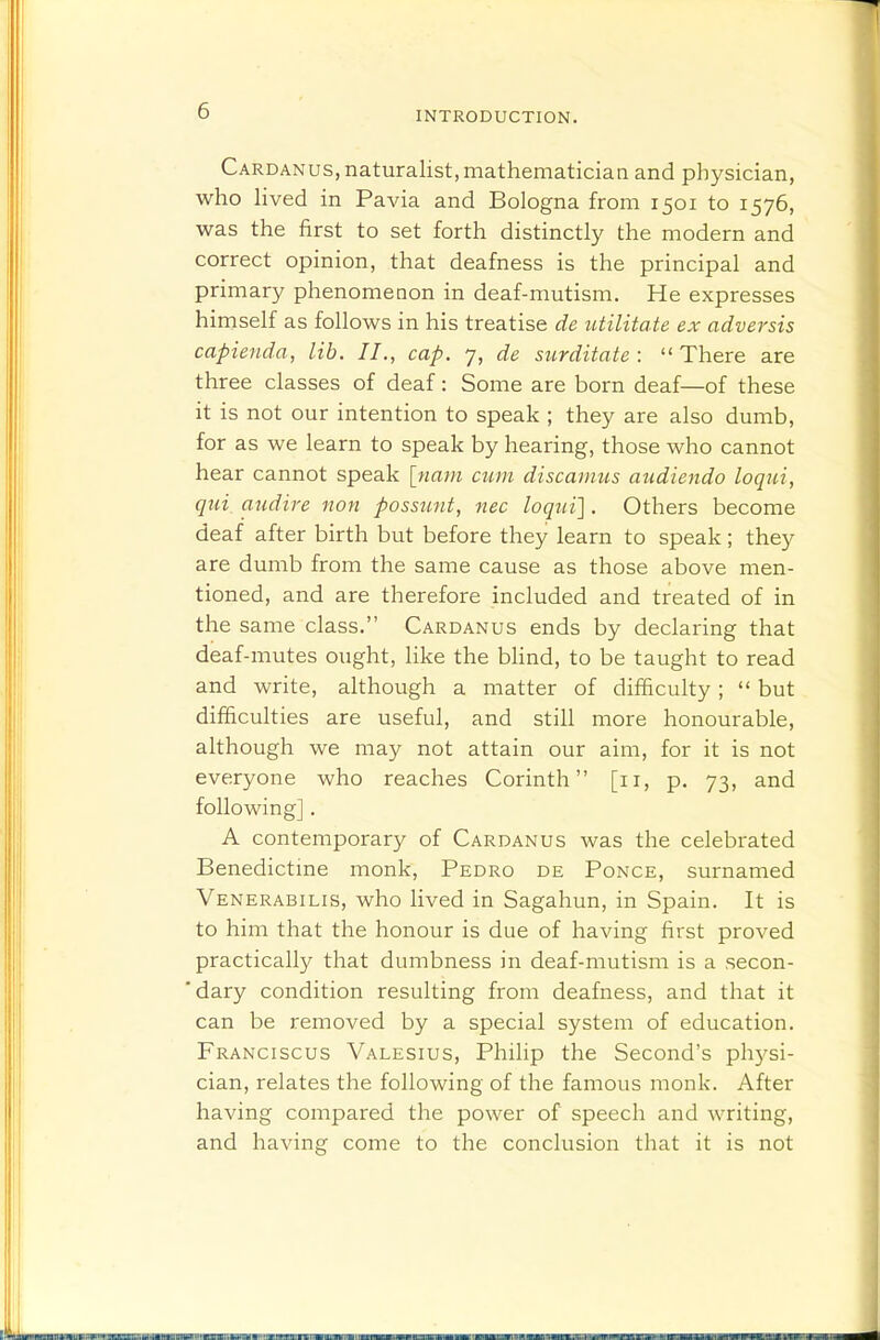 Cardanus, naturalist, mathematician and physician, who hved in Pavia and Bologna from 1501 to 1576, was the first to set forth distinctly the modern and correct opinion, that deafness is the principal and primary phenomenon in deaf-mutism. He expresses himself as follows in his treatise de utilitate ex adversis capienda, lib. II., cap. 7, de surditate :  There are three classes of deaf: Some are born deaf—of these it is not our intention to speak ; they are also dumb, for as we learn to speak by hearing, those who cannot hear cannot speak \nam cum discarnus audiendo loqui, qui audire non possimt, nec loqni]. Others become deaf after birth but before they learn to speak; they are dumb from the same cause as those above men- tioned, and are therefore included and treated of in the same class. Cardanus ends by declaring that deaf-mutes ought, like the blind, to be taught to read and write, although a matter of difficulty;  but difficulties are useful, and still more honourable, although we may not attain our aim, for it is not everyone who reaches Corinth [11, p. 73, and following] . A contemporary of Cardanus was the celebrated Benedictine monk, Pedro de Ponce, surnamed Venerabilis, who lived in Sagahun, in Spain. It is to him that the honour is due of having first proved practically that dumbness in deaf-mutism is a secon- 'dary condition resulting from deafness, and that it can be removed by a special system of education. Franciscus Valesius, Philip the Second's physi- cian, relates the following of the famous monk. After having compared the power of speech and writing, and having come to the conclusion that it is not